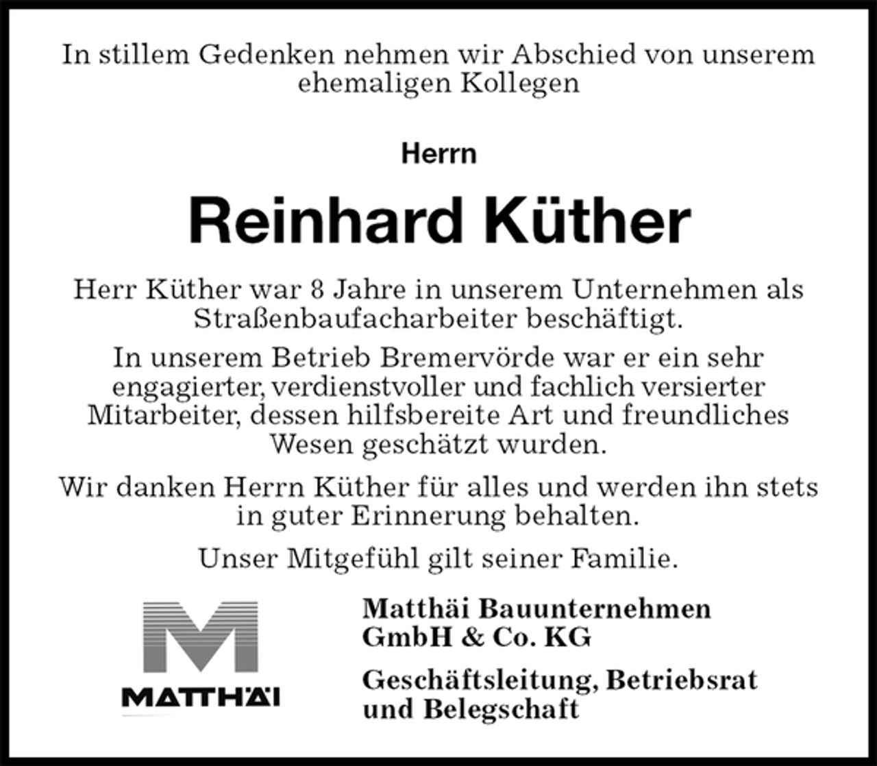 <p>In stillem Gedenken nehmen wir Abschied von unserem ehemaligen Kollegen</p><p>Herrn<br />Reinhard Küther<br />Herr Küther war 8 Jahre in unserem Unternehmen als Straßenbaufacharbeiter beschäftigt.<br />In unserem Betrieb Bremervörde war er ein sehr<br />engagierter, verdienstvoller und fachlich versierter<br />Mitarbeiter, dessen hilfsbereite Art und freundliches Wesen geschätzt wurden.<br />Wir danken Herrn Küther für alles und werden ihn stets in guter Erinnerung behalten.<br />Unser Mitgefühl gilt seiner Familie.<br />Matthäi Bauunternehmen<br />GmbH &amp; Co. KG<br />Geschäftsleitung, Betriebsrat<br />und Belegschaft</p>