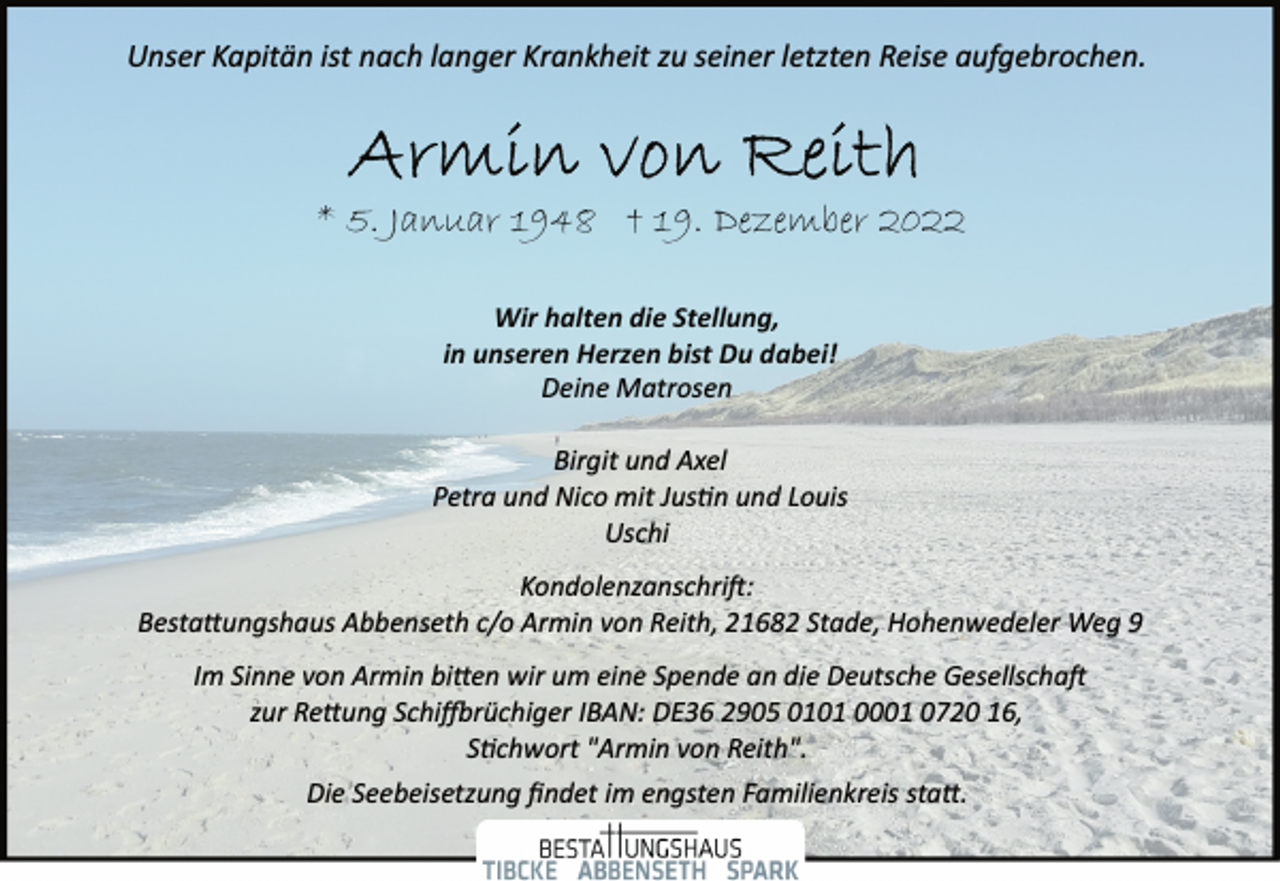 <p>Unser Kapitän ist nach langer Krankheit zu seiner letzten Reise aufgebrochen.<br />Armin von Reith<br />* 5. Januar 1948 t 19. Dezember 2022<br />Wir halten die Stellung,<br />in unseren Herzen bist Du dabei!<br />Deine Matrosen<br />Birgit und Axel<br />Petra und Nico mit Justin und Louis<br />Uschi<br />Kondolenzanschrift:<br />Bestattungshaus Abbenseth c/o Armin von Reith, 21682 Stade, Hohenwedeler Weg 9<br />Im Sinne von Armin bitten wir um eine Spende an die Deutsche Gesellschaft<br />zur Rettung Schiffbrüchiger IBAN: DE36 2905 0101 0001 0720 16,<br />Stichwort "Armin von Reith".<br />Die Seebeisetzung findet im engsten Familienkreis statt.</p>