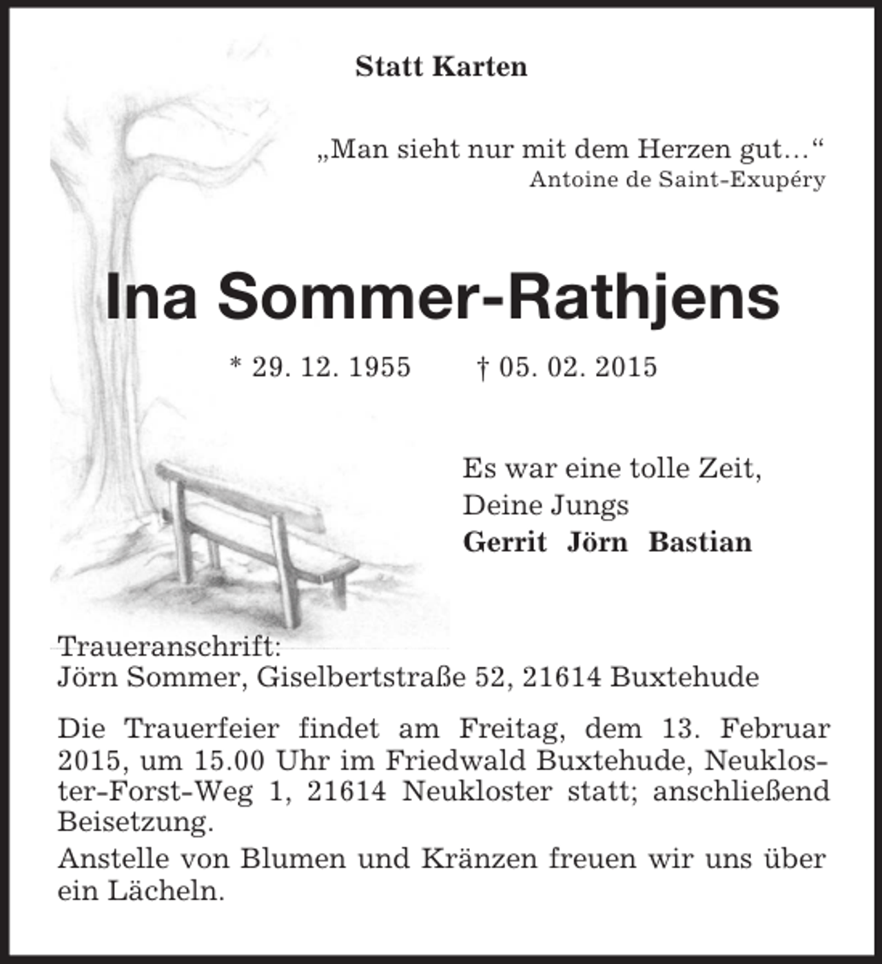 <p>Statt Karten<br />„Man sieht nur mit dem Herzen gut…“<br />Antoine de Saint-Exupéry<br />Ina Sommer-Rathjens<br />* 29. 12. 1955 † 05. 02. 2015<br />Es war eine tolle Zeit,<br />Deine Jungs<br />Gerrit Jörn Bastian<br />Traueranschrift:<br />Jörn Sommer, Giselbertstraße 52, 21614 Buxtehude<br />Die Trauerfeier findet am Freitag, dem 13. Februar 2015, um 15.00 Uhr im Friedwald Buxtehude, Neukloster-Forst-Weg 1, 21614 Neukloster statt; anschließend Beisetzung.<br />Anstelle von Blumen und Kränzen freuen wir uns über ein Lächeln.</p>