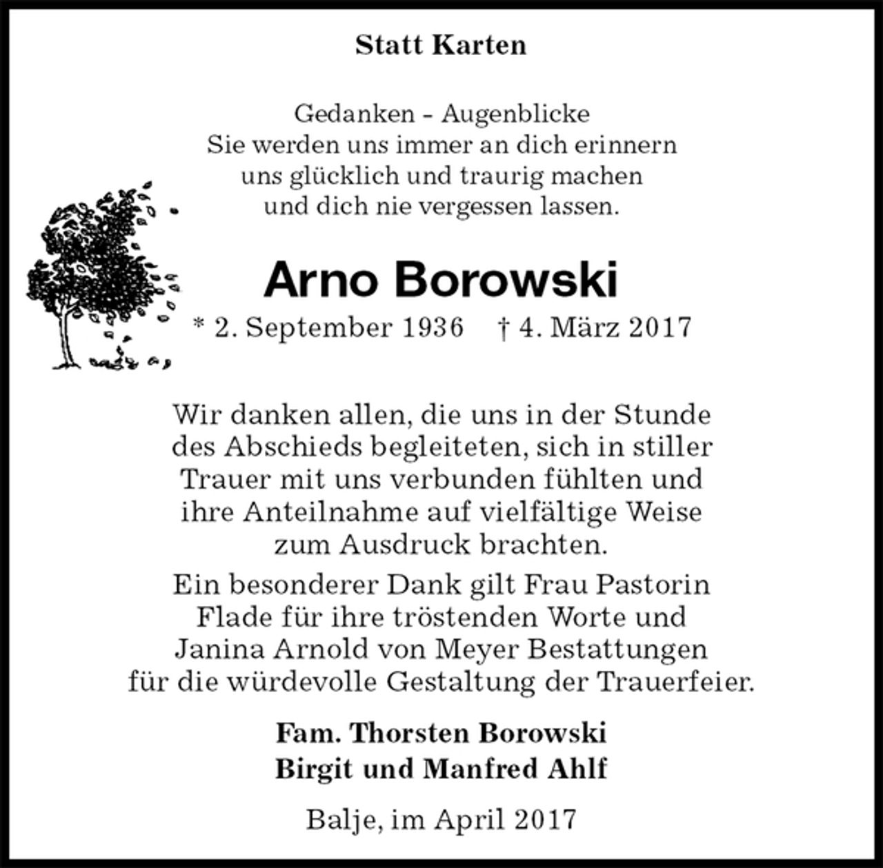 <p>Statt Karten<br />Gedanken - Augenblicke<br />Sie werden uns immer an dich erinnern<br />uns glücklich und traurig machen<br />und dich nie vergessen lassen.<br />Arno Borowski<br />* 2. September 1936 † 4. März 2017</p><p>Wir danken allen, die uns in der Stunde<br />des Abschieds begleiteten, sich in stiller<br />Trauer mit uns verbunden fühlten und<br />ihre Anteilnahme auf vielfältige Weise<br />zum Ausdruck brachten.<br />Ein besonderer Dank gilt Frau Pastorin<br />Flade für ihre tröstenden Worte und<br />Janina Arnold von Meyer Bestattungen<br />für die würdevolle Gestaltung der Trauerfeier.<br />Fam. Thorsten Borowski<br />Birgit und Manfred Ahlf<br />Balje, im April 2017</p>