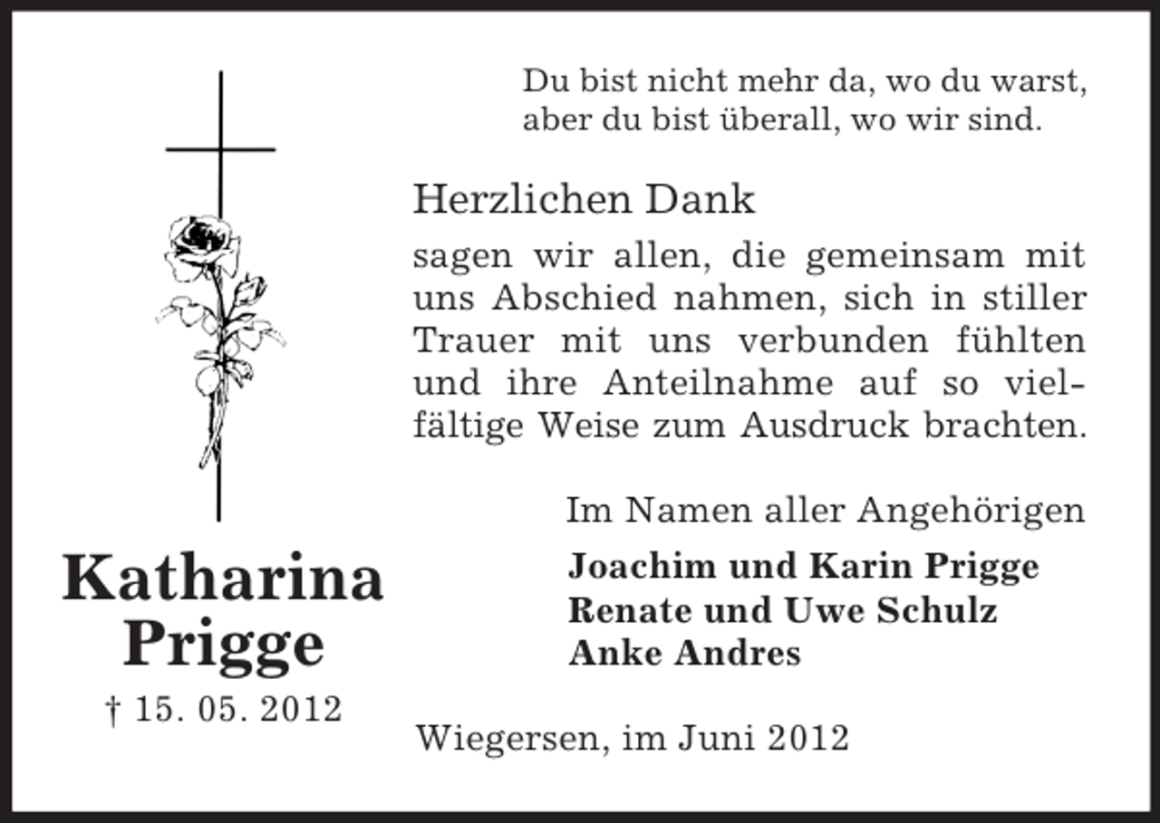 <p>Du bist nicht mehr da, wo du warst,<br />aber du bist überall, wo wir sind.</p><p>Herzlichen Dank<br />sagen wir allen, die gemeinsam mit<br />uns Abschied nahmen, sich in stiller<br />Trauer mit uns verbunden fühlten<br />und ihre Anteilnahme auf so vielfältige Weise zum Ausdruck brachten.<br />Im Namen aller Angehörigen</p><p>Katharina<br />Prigge<br />† 15. 05. 2012</p><p>Joachim und Karin Prigge<br />Renate und Uwe Schulz<br />Anke Andres<br />Wiegersen, im Juni 2012</p>