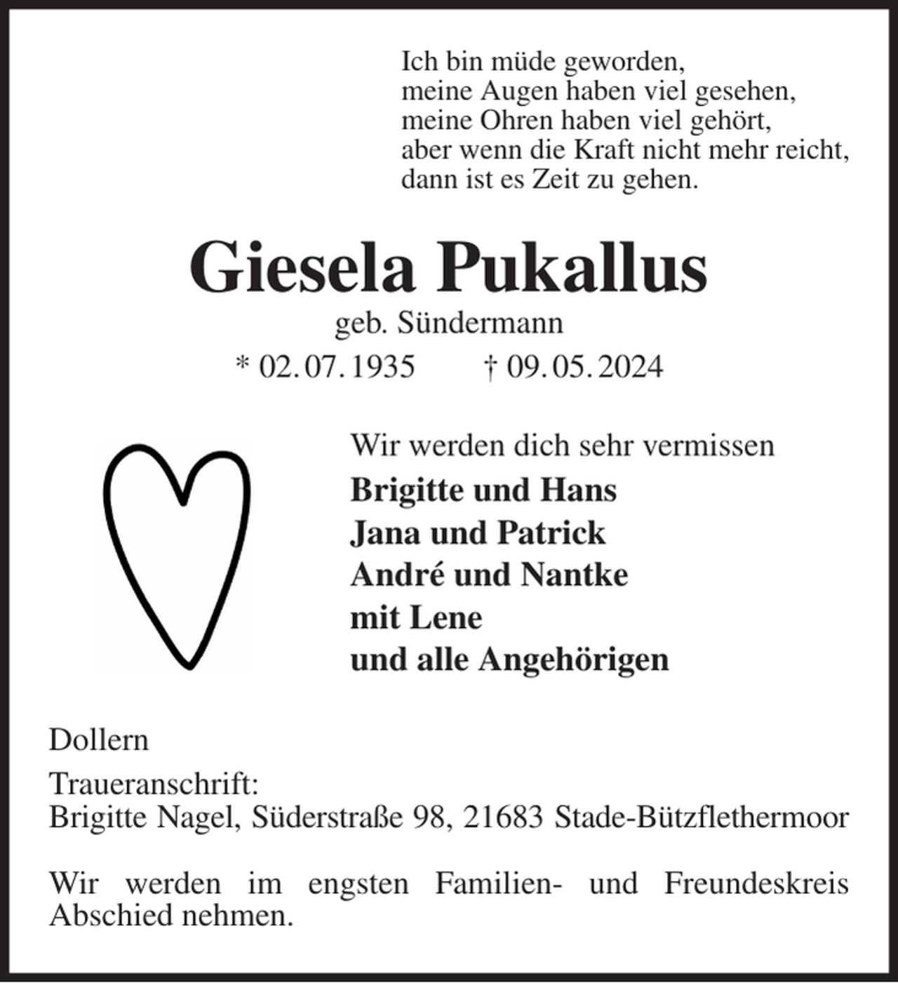<p>Ich bin müde geworden,<br />meine Augen haben viel gesehen,<br />meine Ohren haben viel gehört,<br />aber wenn die Kraft nicht mehr reicht,<br />dann ist es Zeit zu gehen.<br />Giesela Pukallus<br />geb. Sündermann<br />* 02. 07. 1935 † 09. 05. 2024<br />Wir werden dich sehr vermissen<br />Brigitte und Hans<br />Jana und Patrick<br />André und Nantke<br />mit Lene<br />und alle Angehörigen<br />Dollern<br />Traueranschrift:<br />Brigitte Nagel, Süderstraße 98, 21683 Stade-Bützflethermoor</p><p>Wir werden im engsten Familien- und Freundeskreis<br />Abschied nehmen.</p>