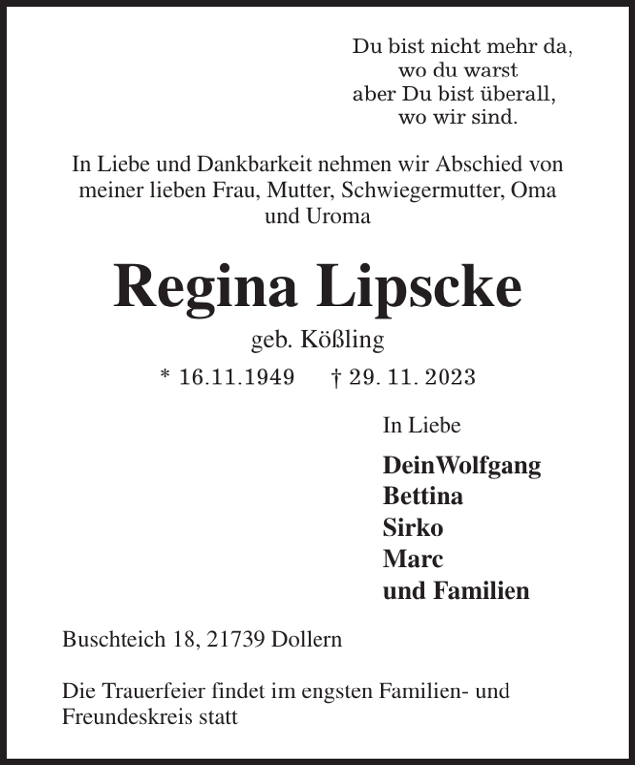 <p>Du bist nicht mehr da,<br />wo du warst<br />aber Du bist überall,<br />wo wir sind.<br />In Liebe und Dankbarkeit nehmen wir Abschied von meiner lieben Frau, Mutter, Schwiegermutter, Oma und Uroma<br />Regina Lipscke<br />geb. Kößling<br />* 16.11.1949 † 29. 11. 2023<br />In Liebe<br />DeinWolfgang<br />Bettina<br />Sirko<br />Marc<br />und Familien<br />Buschteich 18, 21739 Dollern</p><p>Die Trauerfeier findet im engsten Familien- und Freundeskreis statt</p>