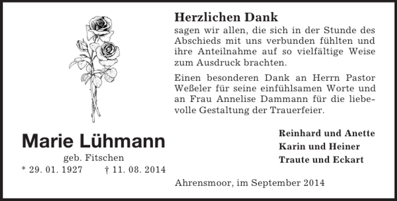 <p>Marie Lühmann<br />geb. Fitschen<br />* 29. 01. 1927 † 11. 08. 2014<br />Herzlichen Dank<br />sagen wir allen, die sich in der Stunde des Abschieds mit uns verbunden fühlten und ihre Anteilnahme auf so vielfältige Weise zum Ausdruck brachten.<br />Einen besonderen Dank an Herrn Pastor Weßeler für seine einfühlsamen Worte und an Frau Annelise Dammann für die liebevolle Gestaltung der Trauerfeier.<br />Reinhard und Anette<br />Karin und Heiner<br />Traute und Eckart<br />Ahrensmoor, im September 2014</p>