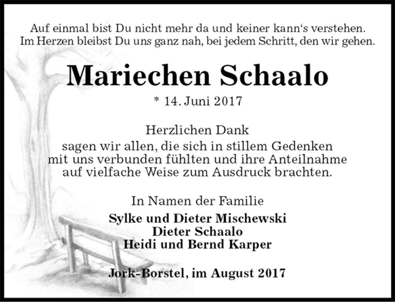 <p>Auf einmal bist Du nicht mehr da und keiner kann‘s verstehen.<br />Im Herzen bleibst Du uns ganz nah, bei jedem Schritt, den wir gehen.<br />Mariechen Schaalo<br />* 14. Juni 2017<br />Herzlichen Dank<br />sagen wir allen, die sich in stillem Gedenken<br />mit uns verbunden fühlten und ihre Anteilnahme<br />auf vielfache Weise zum Ausdruck brachten.<br />In Namen der Familie<br />Sylke und Dieter Mischewski<br />Dieter Schaalo<br />Heidi und Bernd Karper<br />Jork-Borstel, im August 2017</p>