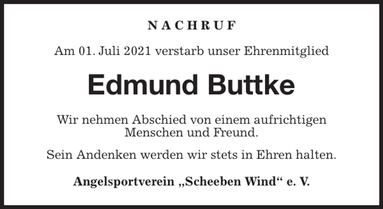 <p>N A C H R U F</p>
<p>Am 01. Juli 2021 verstarb unser Ehrenmitglied<br />Edmund Buttke<br />Wir nehmen Abschied von einem aufrichtigen<br />Menschen und Freund.<br />Sein Andenken werden wir stets in Ehren halten.<br />Angelsportverein „Scheeben Wind“ e. V.</p>
