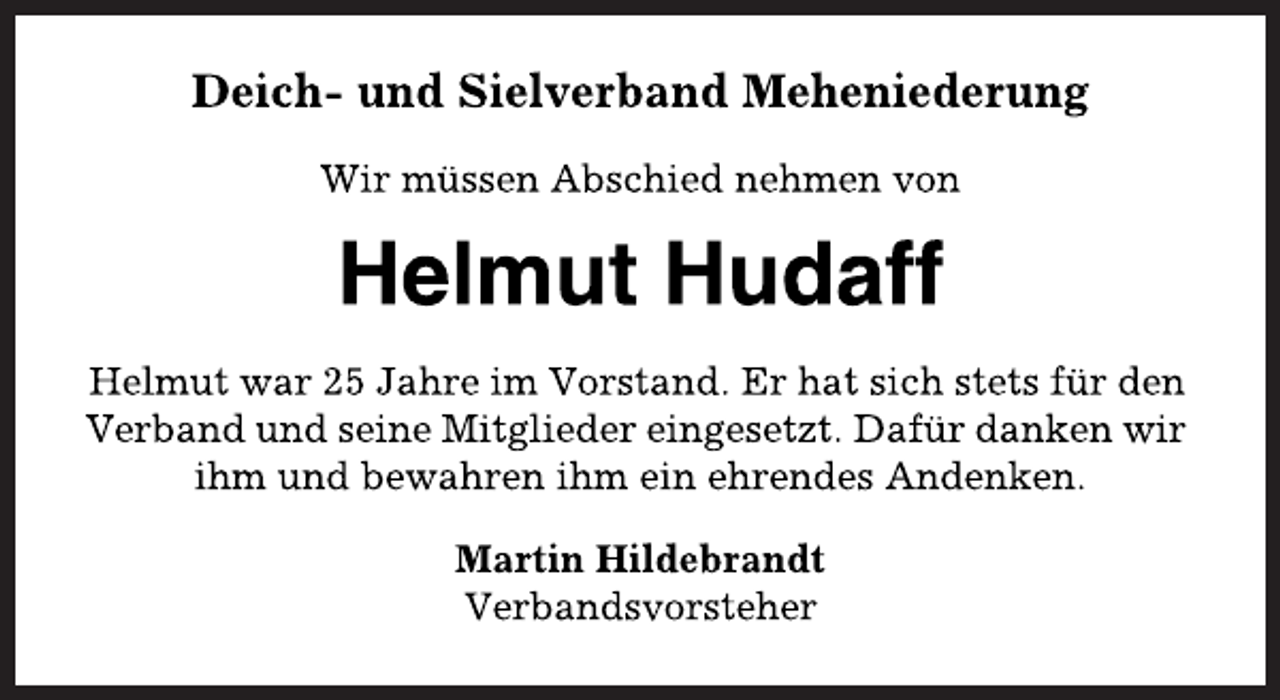<p>Deich- und Sielverband Meheniederung<br />Wir müssen Abschied nehmen von<br />Helmut Hudaff<br />Helmut war 25 Jahre im Vorstand. Er hat sich stets für den<br />Verband und seine Mitglieder eingesetzt. Dafür danken wir<br />ihm und bewahren ihm ein ehrendes Andenken.<br />Martin Hildebrandt<br />Verbandsvorsteher</p>
