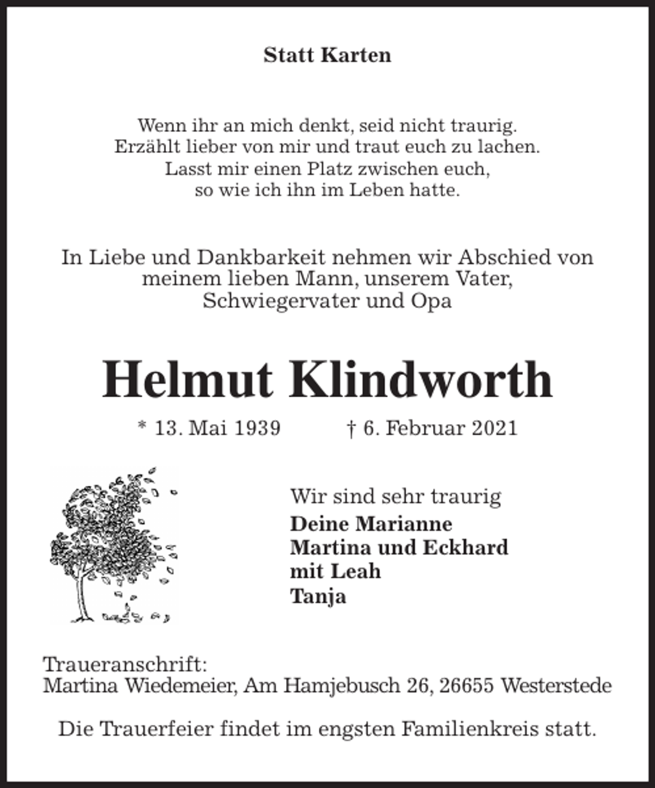 <p>Statt Karten<br />Wenn ihr an mich denkt, seid nicht traurig.<br />Erzählt lieber von mir und traut euch zu lachen.<br />Lasst mir einen Platz zwischen euch,<br />so wie ich ihn im Leben hatte.<br />In Liebe und Dankbarkeit nehmen wir Abschied von meinem lieben Mann, unserem Vater,<br />Schwiegervater und Opa<br />Helmut Klindworth<br />* 13. Mai 1939 † 6. Februar 2021<br />Wir sind sehr traurig<br />Deine Marianne<br />Martina und Eckhard<br />mit Leah<br />Tanja<br />Traueranschrift:<br />Martina Wiedemeier, Am Hamjebusch 26, 26655 Westerstede</p>
<p>Die Trauerfeier findet im engsten Familienkreis statt.</p>
