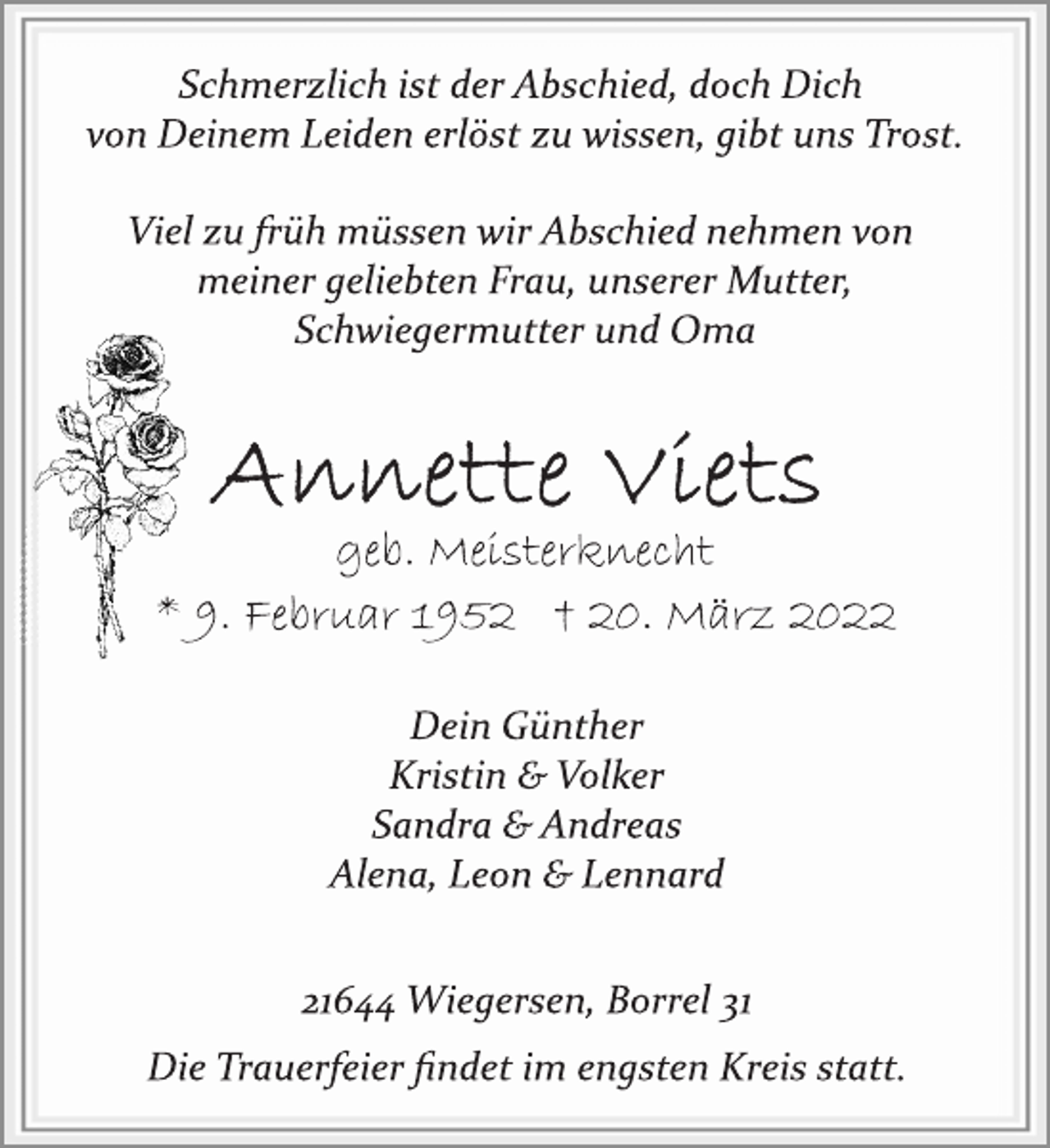 <p>Schmerzlich ist der Abschied, doch Dich<br />von Deinem Leiden erlöst zu wissen, gibt uns Trost.<br />Viel zu früh müssen wir Abschied nehmen von<br />meiner geliebten Frau, unserer Mutter,<br />Schwiegermutter und Oma<br />Annette Viets<br />geb. Meisterknecht<br />* 9. Februar 1952 † 20. März 2022<br />Dein Günther<br />Kristin &amp; Volker<br />Sandra &amp; Andreas<br />Alena, Leon &amp; Lennard<br />21644 Wiegersen, Borrel 31<br />Die Trauerfeier findet im engsten Kreis statt.</p>