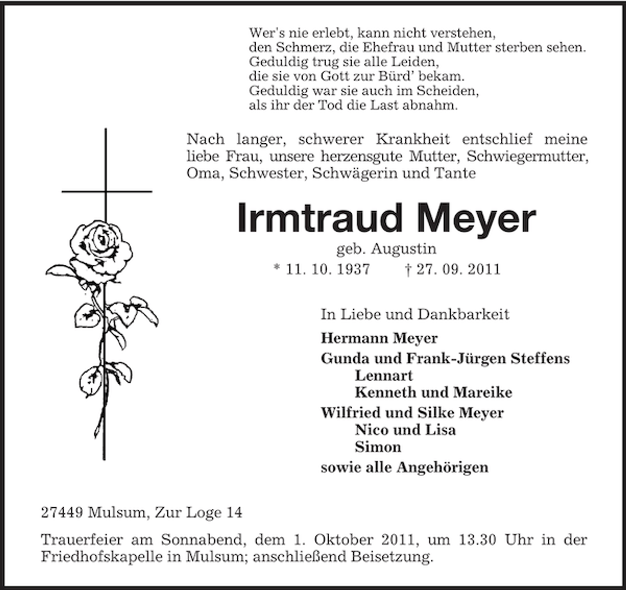 <p>Wer's nie erlebt, kann nicht verstehen,<br />den Schmerz, die Ehefrau und Mutter sterben sehen.<br />Geduldig trug sie alle Leiden,<br />die sie von Gott zur Bürd’ bekam.<br />Geduldig war sie auch im Scheiden,<br />als ihr der Tod die Last abnahm.<br />Nach langer, schwerer Krankheit entschlief meine<br />liebe Frau, unsere herzensgute Mutter, Schwiegermutter,<br />Oma, Schwester, Schwägerin und Tante<br />Irmtraud Meyer<br />geb. Augustin<br />* 11. 10. 1937 † 27. 09. 2011<br />In Liebe und Dankbarkeit<br />Hermann Meyer<br />Gunda und Frank-Jürgen Steffens<br />Lennart<br />Kenneth und Mareike<br />Wilfried und Silke Meyer<br />Nico und Lisa<br />Simon<br />sowie alle Angehörigen<br />27449 Mulsum, Zur Loge 14<br />Trauerfeier am Sonnabend, dem 1. Oktober 2011, um 13.30 Uhr in der Friedhofskapelle in Mulsum; anschließend Beisetzung.</p>