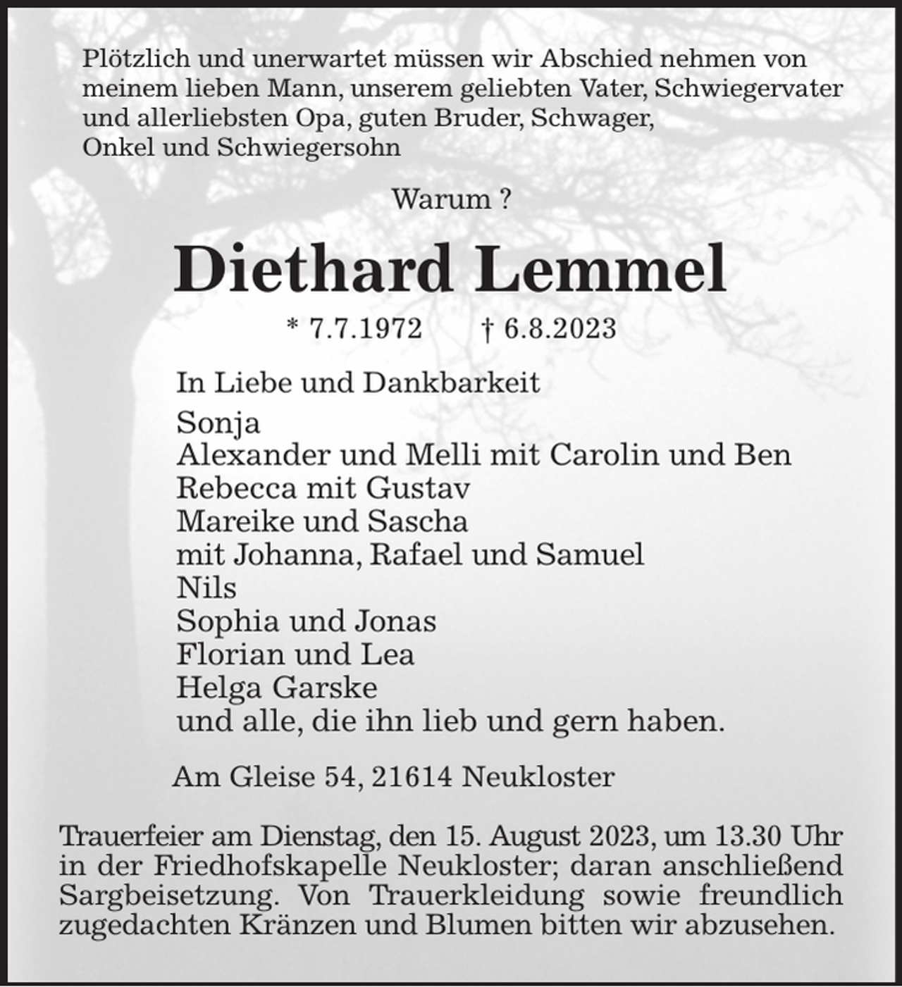 <p>Plötzlich und unerwartet müssen wir Abschied nehmen von<br />meinem lieben Mann, unserem geliebten Vater, Schwiegervater<br />und allerliebsten Opa, guten Bruder, Schwager,<br />Onkel und Schwiegersohn<br />Warum ?<br />Diethard Lemmel<br />* 7.7.1972 † 6.8.2023<br />In Liebe und Dankbarkeit<br />Sonja<br />Alexander und Melli mit Carolin und Ben<br />Rebecca mit Gustav<br />Mareike und Sascha<br />mit Johanna, Rafael und Samuel<br />Nils<br />Sophia und Jonas<br />Florian und Lea<br />Helga Garske<br />und alle, die ihn lieb und gern haben.<br />Am Gleise 54, 21614 Neukloster</p><p>Trauerfeier am Dienstag, den 15. August 2023, um 13.30 Uhr in der Friedhofskapelle Neukloster; daran anschließend Sargbeisetzung. Von Trauerkleidung sowie freundlich zugedachten Kränzen und Blumen bitten wir abzusehen.</p>