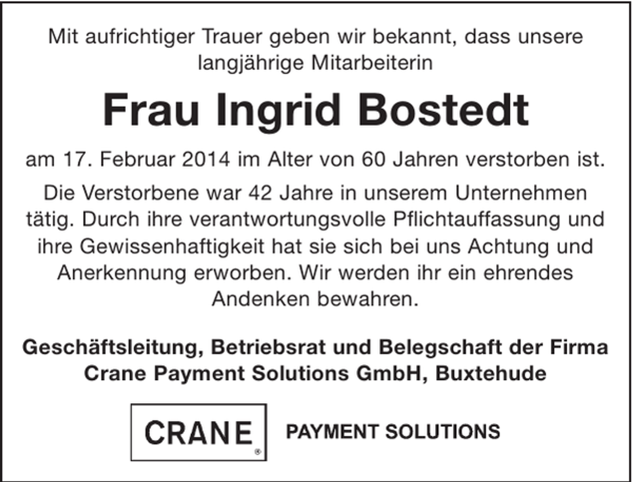 <p>Mit aufrichtiger Trauer geben wir bekannt, dass unsere langjährige Mitarbeiterin</p><p>Frau Ingrid Bostedt<br />am 17. Februar 2014 im Alter von 60 Jahren verstorben ist.<br />Die Verstorbene war 42 Jahre in unserem Unternehmen tätig. Durch ihre verantwortungsvolle Pflichtauffassung und ihre Gewissenhaftigkeit hat sie sich bei uns Achtung und Anerkennung erworben. Wir werden ihr ein ehrendes Andenken bewahren.</p><p>Geschäftsleitung, Betriebsrat und Belegschaft der Firma<br />Crane Payment Solutions GmbH, Buxtehude</p>