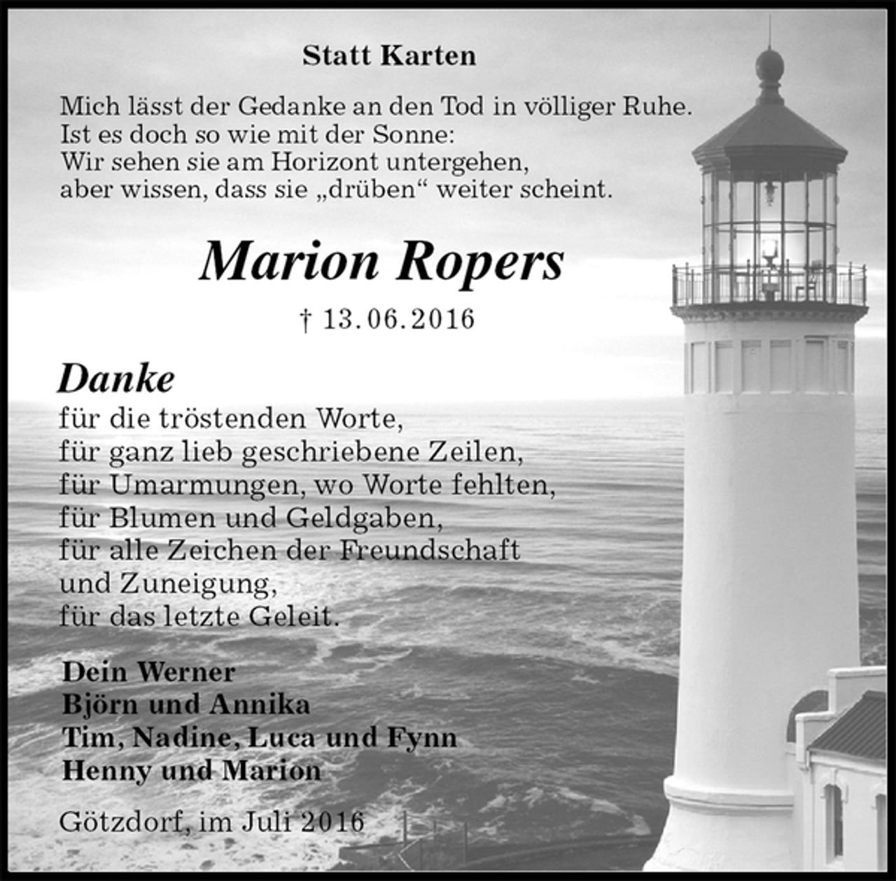 <p>Statt Karten<br />Mich lässt der Gedanke an den Tod in völliger Ruhe.<br />Ist es doch so wie mit der Sonne:<br />Wir sehen sie am Horizont untergehen,<br />aber wissen, dass sie „drüben“ weiter scheint.<br />Marion Ropers<br />† 13. 06. 2016<br />Danke<br />für die tröstenden Worte,<br />für ganz lieb geschriebene Zeilen,<br />für Umarmungen, wo Worte fehlten,<br />für Blumen und Geldgaben,<br />für alle Zeichen der Freundschaft<br />und Zuneigung,<br />für das letzte Geleit.<br />Dein Werner<br />Björn und Annika<br />Tim, Nadine, Luca und Fynn<br />Henny und Marion<br />Götzdorf, im Juli 2016</p>