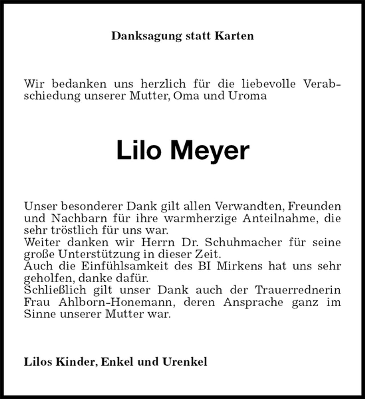 <p>Danksagung statt Karten<br />Wir bedanken uns herzlich für die liebevolle Verabschiedung unserer Mutter, Oma und Uroma<br />Lilo Meyer<br />Unser besonderer Dank gilt allen Verwandten, Freunden und Nachbarn für ihre warmherzige Anteilnahme, die sehr tröstlich für uns war.<br />Weiter danken wir Herrn Dr. Schuhmacher für seine große Unterstützung in dieser Zeit.<br />Auch die Einfühlsamkeit des BI Mirkens hat uns sehr geholfen, danke dafür.<br />Schließlich gilt unser Dank auch der Trauerrednerin Frau Ahlborn-Honemann, deren Ansprache ganz im Sinne unserer Mutter war.<br />Lilos Kinder, Enkel und Urenkel</p>