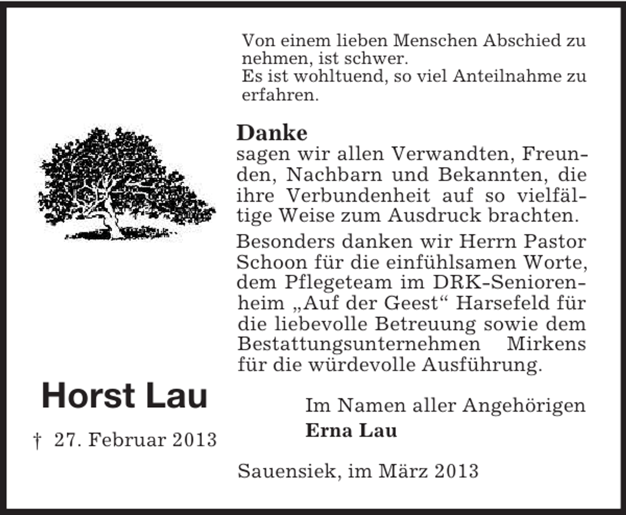 <p>Von einem lieben Menschen Abschied zu<br />nehmen, ist schwer.<br />Es ist wohltuend, so viel Anteilnahme zu<br />erfahren.</p><p>Danke<br />sagen wir allen Verwandten, Freunden, Nachbarn und Bekannten, die<br />ihre Verbundenheit auf so vielfältige Weise zum Ausdruck brachten.<br />Besonders danken wir Herrn Pastor<br />Schoon für die einfühlsamen Worte,<br />dem Pflegeteam im DRK-Seniorenheim „Auf der Geest“ Harsefeld für<br />die liebevolle Betreuung sowie dem<br />Bestattungsunternehmen Mirkens<br />für die würdevolle Ausführung.</p><p>Horst Lau<br />† 27. Februar 2013</p><p>Im Namen aller Angehörigen<br />Erna Lau<br />Sauensiek, im März 2013</p>