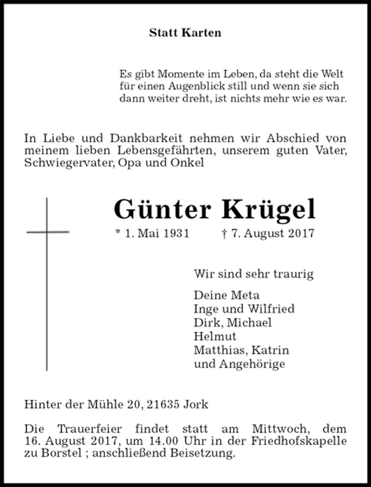 <p>Statt Karten<br />Es gibt Momente im Leben, da steht die Welt<br />für einen Augenblick still und wenn sie sich<br />dann weiter dreht, ist nichts mehr wie es war.<br />In Liebe und Dankbarkeit nehmen wir Abschied von meinem lieben Lebensgefährten, unserem guten Vater, Schwiegervater, Opa und Onkel<br />Günter Krügel<br />* 1. Mai 1931 † 7. August 2017<br />Wir sind sehr traurig<br />Deine Meta<br />Inge und Wilfried<br />Dirk, Michael<br />Helmut<br />Matthias, Katrin<br />und Angehörige<br />Hinter der Mühle 20, 21635 Jork<br />Die Trauerfeier findet statt am Mittwoch, dem<br />16. August 2017, um 14.00 Uhr in der Friedhofskapelle zu Borstel ; anschließend Beisetzung.</p>