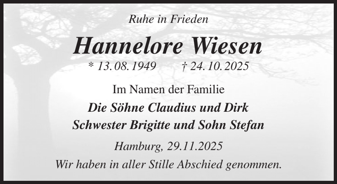 <p>Ruhe in Frieden<br />Hannelore Wiesen<br />* 13. 08. 1949 † 24. 10. 2025<br />Im Namen der Familie<br />Die Söhne Claudius und Dirk<br />Schwester Brigitte und Sohn Stefan<br />Hamburg, 29.11.2025<br />Wir haben in aller Stille Abschied genommen.</p>
