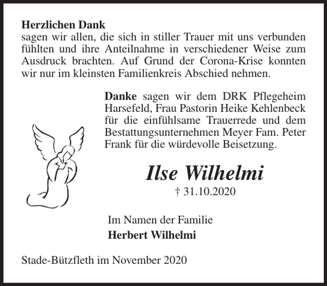 <p>Herzlichen Dank<br />sagen wir allen, die sich in stiller Trauer mit uns verbunden fühlten und ihre Anteilnahme in verschiedener Weise zum Ausdruck brachten. Auf Grund der Corona-Krise konnten wir nur im kleinsten Familienkreis Abschied nehmen.<br />Danke sagen wir dem DRK Pflegeheim Harsefeld, Frau Pastorin Heike Kehlenbeck für die einfühlsame Trauerrede und dem Bestattungsunternehmen Meyer Fam. Peter Frank für die würdevolle Beisetzung.<br />Ilse Wilhelmi<br />† 31.10.2020<br />Im Namen der Familie<br />Herbert Wilhelmi<br />Stade-Bützfleth im November 2020</p>