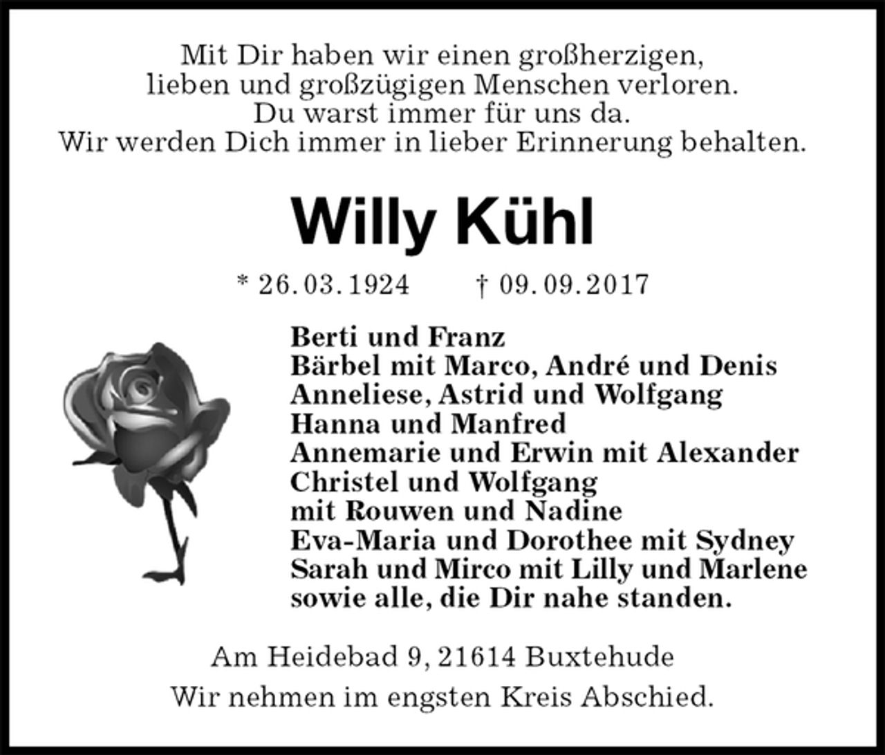 <p>Mit Dir haben wir einen großherzigen,<br />lieben und großzügigen Menschen verloren.<br />Du warst immer für uns da.<br />Wir werden Dich immer in lieber Erinnerung behalten.<br />Willy Kühl<br />* 26. 03. 1924 † 09. 09. 2017<br />Berti und Franz<br />Bärbel mit Marco, André und Denis<br />Anneliese, Astrid und Wolfgang<br />Hanna und Manfred<br />Annemarie und Erwin mit Alexander<br />Christel und Wolfgang<br />mit Rouwen und Nadine<br />Eva-Maria und Dorothee mit Sydney<br />Sarah und Mirco mit Lilly und Marlene<br />sowie alle, die Dir nahe standen.<br />Am Heidebad 9, 21614 Buxtehude<br />Wir nehmen im engsten Kreis Abschied.</p>