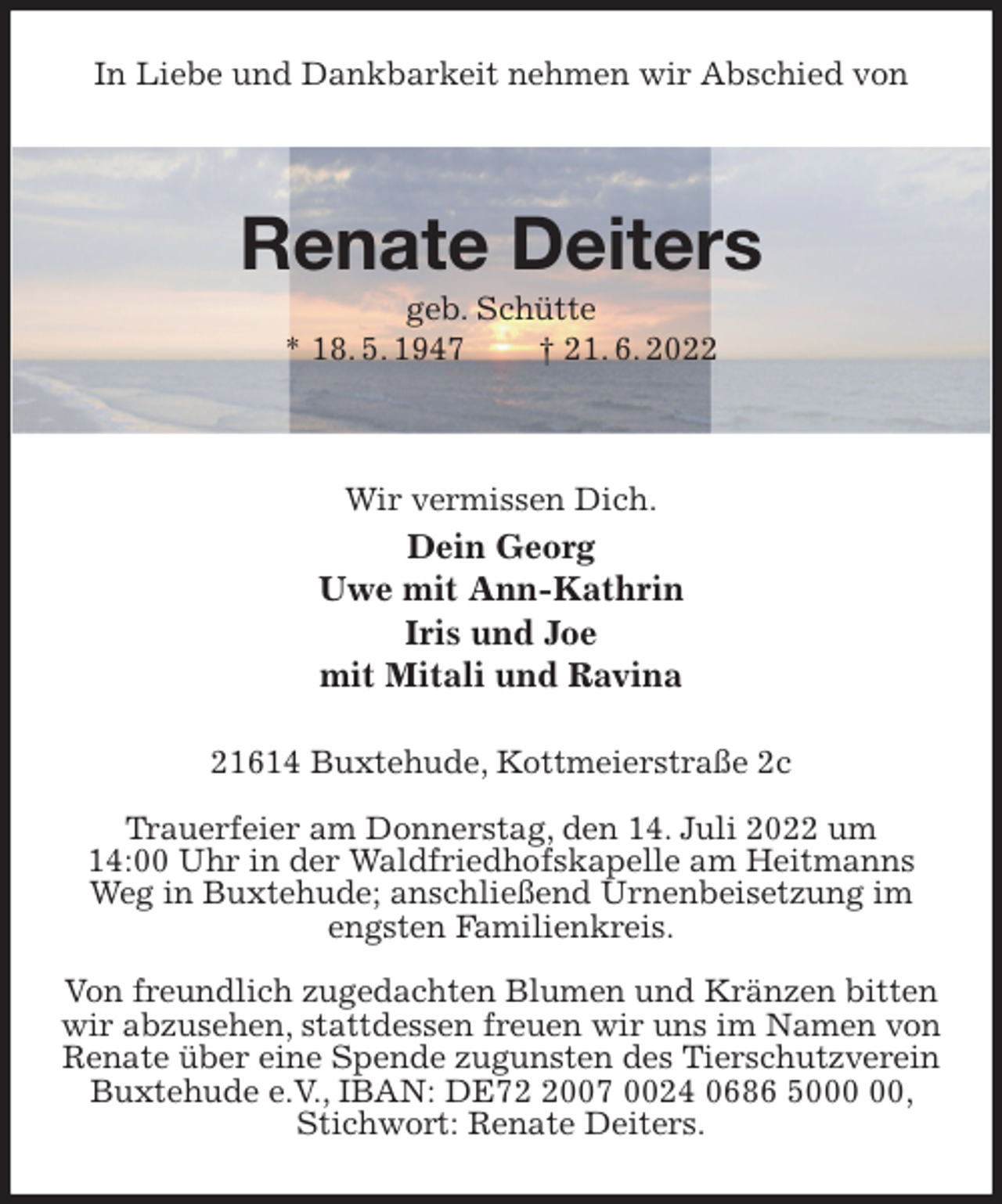 <p>In Liebe und Dankbarkeit nehmen wir Abschied von</p><p>Renate Deiters<br />geb. Schütte<br />* 18. 5. 1947 † 21. 6. 2022</p><p>Wir vermissen Dich.<br />Dein Georg<br />Uwe mit Ann-Kathrin<br />Iris und Joe<br />mit Mitali und Ravina<br />21614 Buxtehude, Kottmeierstraße 2c</p><p>Trauerfeier am Donnerstag, den 14. Juli 2022 um<br />14:00 Uhr in der Waldfriedhofskapelle am Heitmanns Weg in Buxtehude; anschließend Urnenbeisetzung im engsten Familienkreis.</p><p>Von freundlich zugedachten Blumen und Kränzen bitten wir abzusehen, stattdessen freuen wir uns im Namen von Renate über eine Spende zugunsten des Tierschutzverein Buxtehude e.V., IBAN: DE72 2007 0024 0686 5000 00, Stichwort: Renate Deiters.</p>
