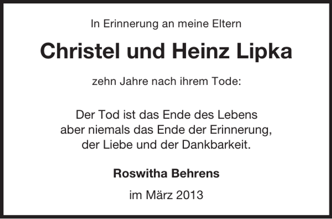 <p>In Erinnerung an meine Eltern</p><p>Christel und Heinz Lipka<br />zehn Jahre nach ihrem Tode:</p><p>Der Tod ist das Ende des Lebens<br />aber niemals das Ende der Erinnerung,<br />der Liebe und der Dankbarkeit.<br />Roswitha Behrens<br />im März 2013</p>