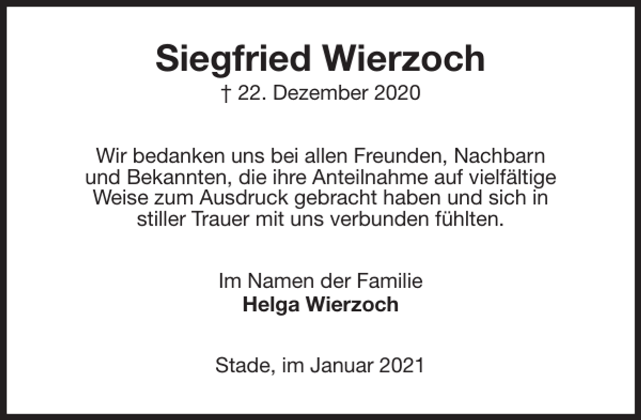 <p>Siegfried Wierzoch<br />† 22. Dezember 2020<br />Wir bedanken uns bei allen Freunden, Nachbarn<br />und Bekannten, die ihre Anteilnahme auf vielfältige<br />Weise zum Ausdruck gebracht haben und sich in<br />stiller Trauer mit uns verbunden fühlten.<br />Im Namen der Familie<br />Helga Wierzoch<br />Stade, im Januar 2021</p>