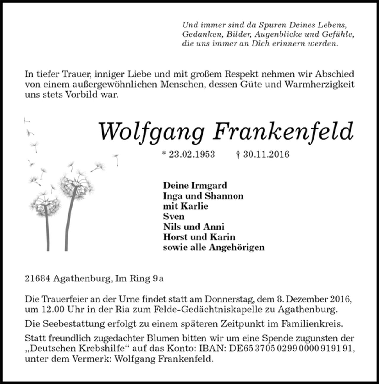 <p>Und immer sind da Spuren Deines Lebens,<br />Gedanken, Bilder, Augenblicke und Gefühle,<br />die uns immer an Dich erinnern werden.<br />In tiefer Trauer, inniger Liebe und mit großem Respekt nehmen wir Abschied<br />von einem außergewöhnlichen Menschen, dessen Güte und Warmherzigkeit<br />uns stets Vorbild war.<br />Wolfgang Frankenfeld<br />* 23.02.1953 † 30.11.2016<br />Deine Irmgard<br />Inga und Shannon<br />mit Karlie<br />Sven<br />Nils und Anni<br />Horst und Karin<br />sowie alle Angehörigen<br />21684 Agathenburg, Im Ring 9 a</p><p>Die Trauerfeier an der Urne findet statt am Donnerstag, dem 8. Dezember 2016,<br />um 12.00 Uhr in der Ria zum Felde-Gedächtniskapelle zu Agathenburg.<br />Die Seebestattung erfolgt zu einem späteren Zeitpunkt im Familienkreis.<br />Statt freundlich zugedachter Blumen bitten wir um eine Spende zugunsten der<br />„Deutschen Krebshilfe“ auf das Konto: IBAN: DE65 3705 0299 0000 9191 91, unter dem Vermerk: Wolfgang Frankenfeld.</p>