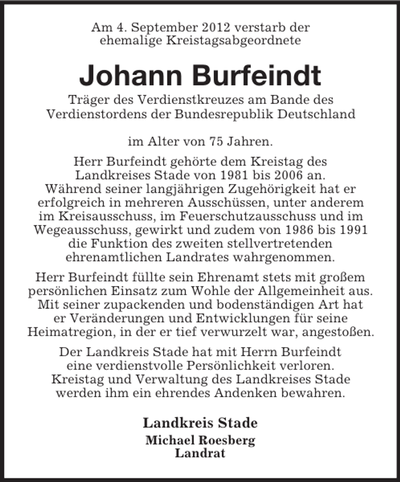 <p>Am 4. September 2012 verstarb der<br />ehemalige Kreistagsabgeordnete</p><p>Johann Burfeindt<br />Träger des Verdienstkreuzes am Bande des<br />Verdienstordens der Bundesrepublik Deutschland<br />im Alter von 75 Jahren.<br />Herr Burfeindt gehörte dem Kreistag des<br />Landkreises Stade von 1981 bis 2006 an.<br />Während seiner langjährigen Zugehörigkeit hat er<br />erfolgreich in mehreren Ausschüssen, unter anderem<br />im Kreisausschuss, im Feuerschutzausschuss und im<br />Wegeausschuss, gewirkt und zudem von 1986 bis 1991<br />die Funktion des zweiten stellvertretenden<br />ehrenamtlichen Landrates wahrgenommen.<br />Herr Burfeindt füllte sein Ehrenamt stets mit großem<br />persönlichen Einsatz zum Wohle der Allgemeinheit aus.<br />Mit seiner zupackenden und bodenständigen Art hat<br />er Veränderungen und Entwicklungen für seine<br />Heimatregion, in der er tief verwurzelt war, angestoßen.<br />Der Landkreis Stade hat mit Herrn Burfeindt<br />eine verdienstvolle Persönlichkeit verloren.<br />Kreistag und Verwaltung des Landkreises Stade<br />werden ihm ein ehrendes Andenken bewahren.</p><p>Landkreis Stade<br />Michael Roesberg<br />Landrat</p>
