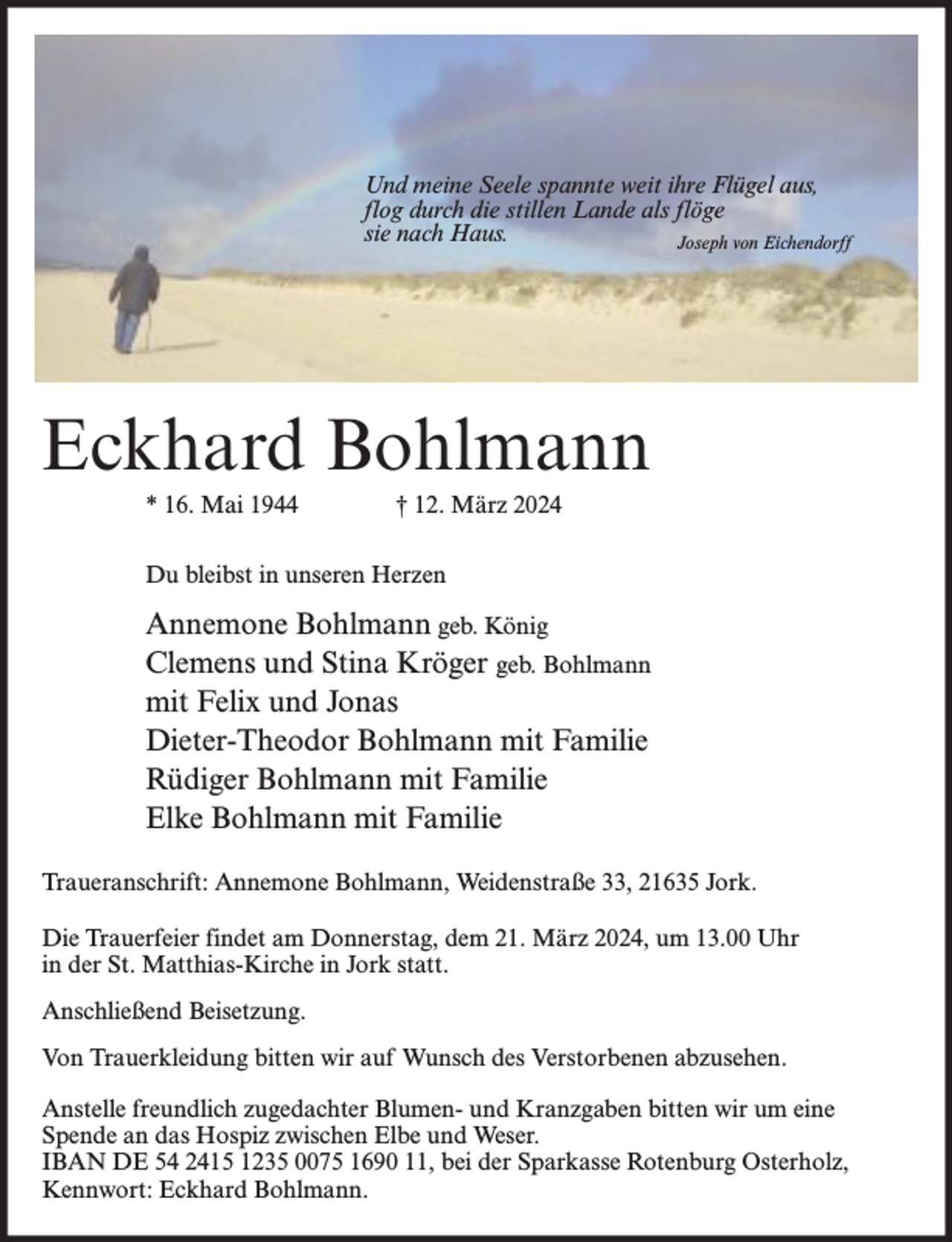 <p>Und meine Seele spannte weit ihre Flügel aus,<br />flog durch die stillen Lande als flöge<br />sie nach Haus.<br />Joseph von Eichendorff</p><p>Eckhard Bohlmann<br />* 16. Mai 1944</p><p>† 12. März 2024</p><p>Du bleibst in unseren Herzen</p><p>Annemone Bohlmann geb. König<br />Clemens und Stina Kröger geb. Bohlmann<br />mit Felix und Jonas<br />Dieter-Theodor Bohlmann mit Familie<br />Rüdiger Bohlmann mit Familie<br />Elke Bohlmann mit Familie<br />Traueranschrift: Annemone Bohlmann, Weidenstraße 33, 21635 Jork.<br />Die Trauerfeier findet am Donnerstag, dem 21. März 2024, um 13.00 Uhr<br />in der St. Matthias-Kirche in Jork statt.<br />Anschließend Beisetzung.<br />Von Trauerkleidung bitten wir auf Wunsch des Verstorbenen abzusehen.<br />Anstelle freundlich zugedachter Blumen- und Kranzgaben bitten wir um eine<br />Spende an das Hospiz zwischen Elbe und Weser.<br />IBAN DE 54 2415 1235 0075 1690 11, bei der Sparkasse Rotenburg Osterholz,<br />Kennwort: Eckhard Bohlmann.</p>