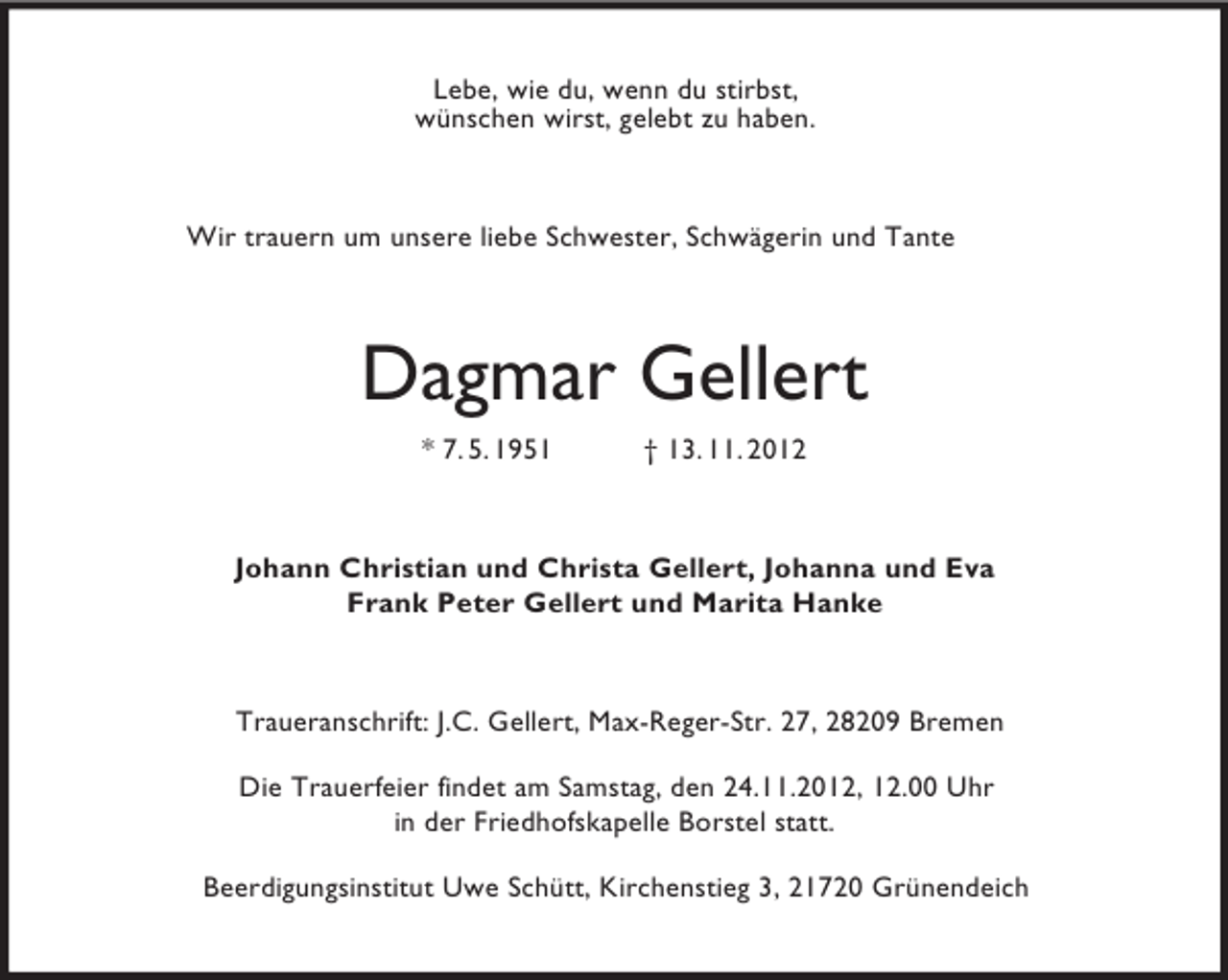 <p>Lebe, wie du, wenn du stirbst,<br />wünschen wirst, gelebt zu haben.</p>
<p>Wir trauern um unsere liebe Schwester, Schwägerin und Tante</p>
<p>Dagmar Gellert<br />* 7. 5. 1951</p>
<p>† 13. 11. 2012</p>
<p>Johann Christian und Christa Gellert, Johanna und Eva<br />Frank Peter Gellert und Marita Hanke</p>
<p>Traueranschrift: J.C. Gellert, Max-Reger-Str. 27, 28209 Bremen<br />Die Trauerfeier findet am Samstag, den 24.11.2012, 12.00 Uhr<br />in der Friedhofskapelle Borstel statt.<br />Beerdigungsinstitut Uwe Schütt, Kirchenstieg 3, 21720 Grünendeich</p>
