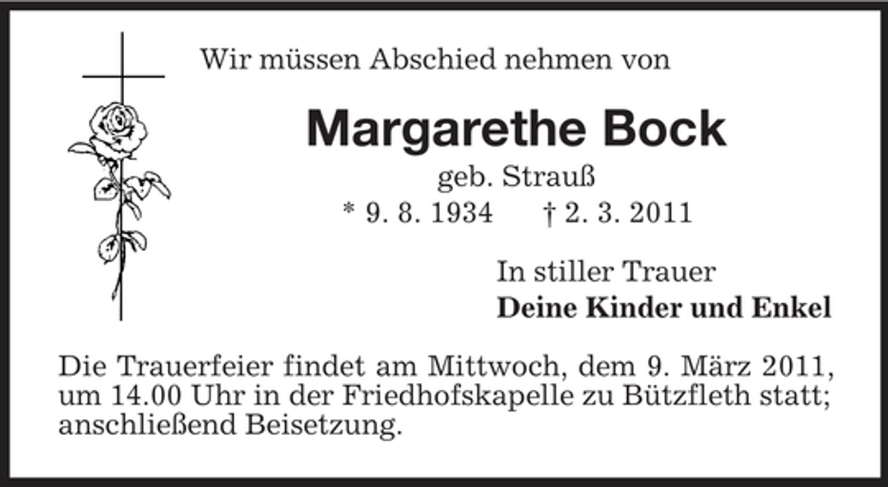 <p>Wir müssen Abschied nehmen von<br />Margarethe Bock<br />geb. Strauß<br />* 9. 8. 1934 † 2. 3. 2011<br />In stiller Trauer<br />Deine Kinder und Enkel<br />Die Trauerfeier findet am Mittwoch, dem 9. März 2011, um 14.00 Uhr in der Friedhofskapelle zu Bützfleth statt;<br />anschließend Beisetzung.</p>