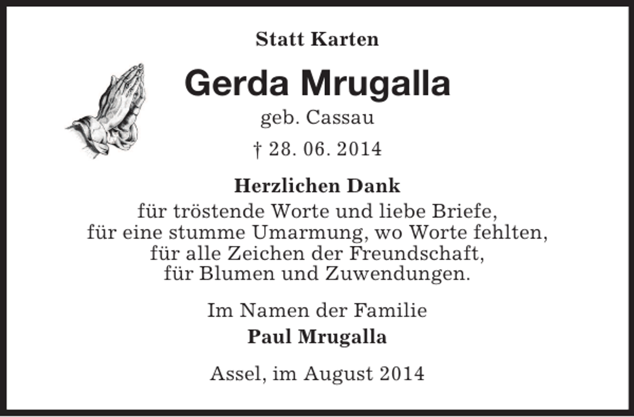<p>Statt Karten<br />Gerda Mrugalla<br />geb. Cassau<br />† 28. 06. 2014<br />Herzlichen Dank<br />für tröstende Worte und liebe Briefe,<br />für eine stumme Umarmung, wo Worte fehlten,<br />für alle Zeichen der Freundschaft,<br />für Blumen und Zuwendungen.<br />Im Namen der Familie<br />Paul Mrugalla<br />Assel, im August 2014</p>