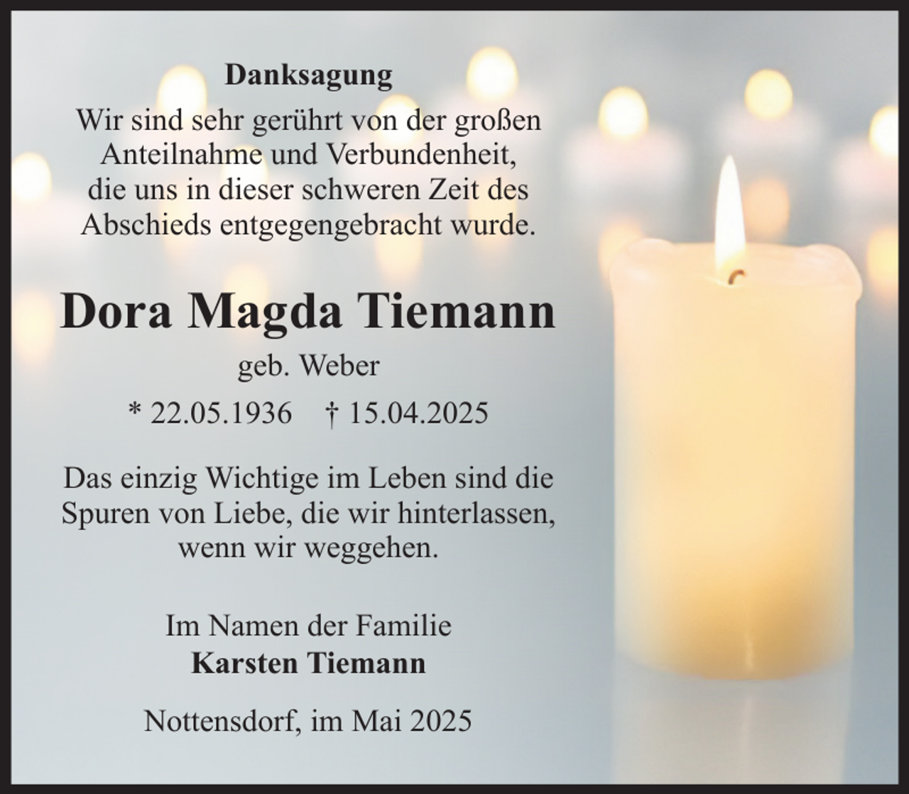 <p>Danksagung<br />Wir sind sehr gerührt von der großen Anteilnahme und Verbundenheit,<br />die uns in dieser schweren Zeit des Abschieds entgegengebracht wurde.</p><p>Dora Magda Tiemann<br />geb. Weber<br />* 22.05.1936 + 15.04.2025</p><p>Das einzig Wichtige im Leben sind die Spuren von Liebe,<br />die wir hinterlassen, wenn wir weggehen.</p><p>Im Namen der Familie<br />Karsten Tiemann<br />Nottensdorf, im Mai 2025</p>