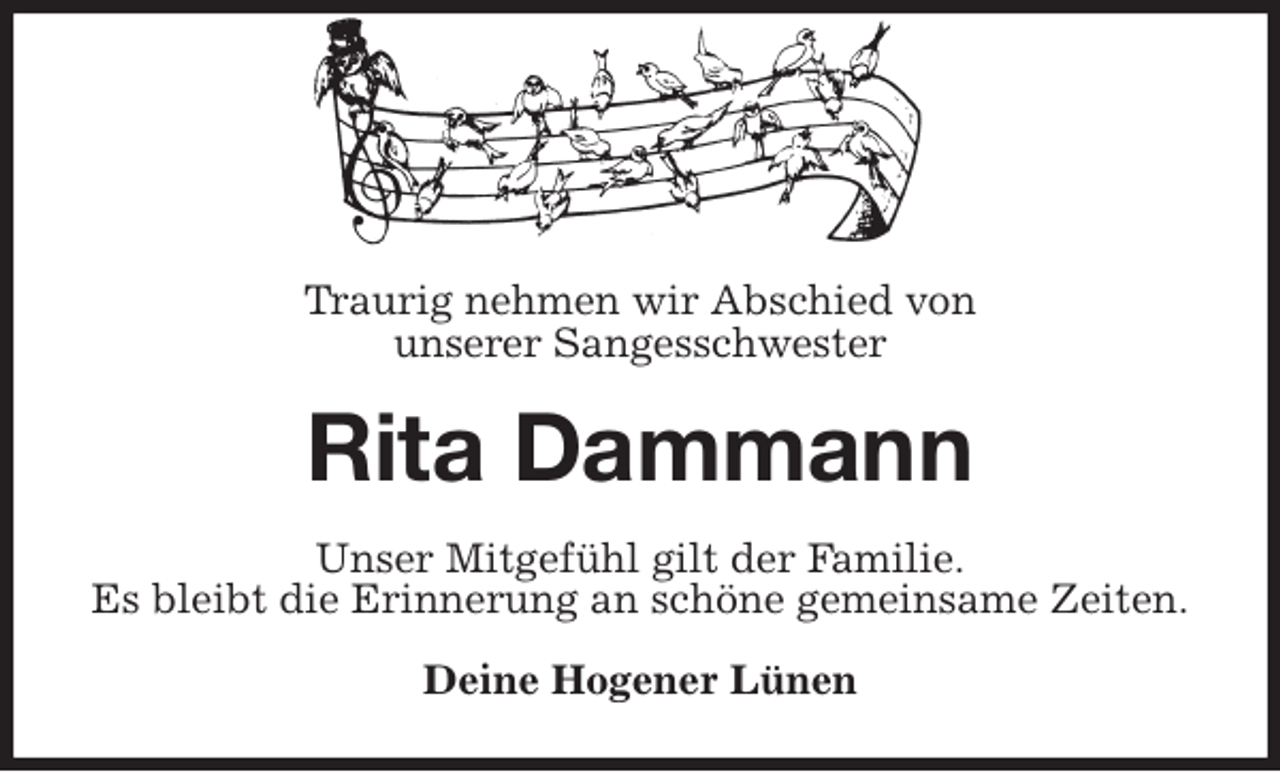<p>Traurig nehmen wir Abschied von<br />unserer Sangesschwester<br />Rita Dammann<br />Unser Mitgefühl gilt der Familie.<br />Es bleibt die Erinnerung an schöne gemeinsame Zeiten.<br />Deine Hogener Lünen</p>