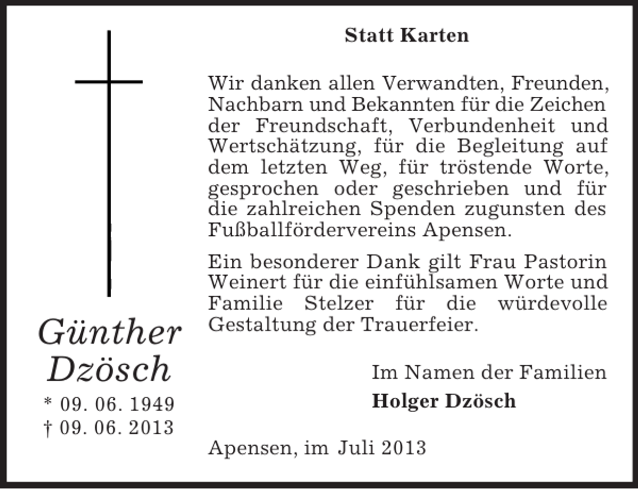 <p>Statt Karten</p><p>Günther<br />Dzösch<br />* 09. 06. 1949<br />† 09. 06. 2013</p><p>Wir danken allen Verwandten, Freunden,<br />Nachbarn und Bekannten für die Zeichen<br />der Freundschaft, Verbundenheit und<br />Wertschätzung, für die Begleitung auf<br />dem letzten Weg, für tröstende Worte,<br />gesprochen oder geschrieben und für<br />die zahlreichen Spenden zugunsten des<br />Fußballfördervereins Apensen.<br />Ein besonderer Dank gilt Frau Pastorin<br />Weinert für die einfühlsamen Worte und<br />Familie Stelzer für die würdevolle<br />Gestaltung der Trauerfeier.<br />Im Namen der Familien<br />Holger Dzösch<br />Apensen, im Juli 2013</p>