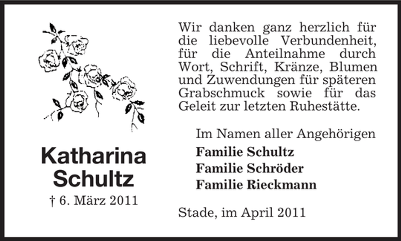 <p>Wir danken ganz herzlich für die liebevolle Verbundenheit, für die Anteilnahme durch Wort, Schrift, Kränze, Blumen und Zuwendungen für späteren Grabschmuck sowie für das Geleit zur letzten Ruhestätte. Im Namen aller Angehörigen Familie Schultz Familie Schröder Familie Rieckmann Stade, im April 2011</p><p>Katharina Schultz<br />† 6. März 2011</p>