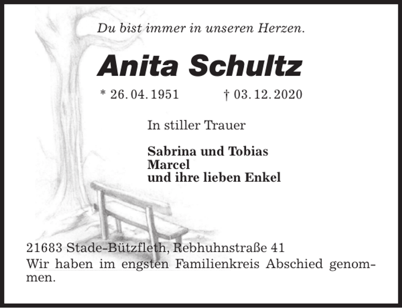<p>Du bist immer in unseren Herzen.<br />Anita Schultz<br />* 26. 04. 1951 † 03. 12. 2020<br />In stiller Trauer</p>
<p>Sabrina und Tobias<br />Marcel<br />und ihre lieben Enkel</p>
<p>21683 Stade-Bützfleth, Rebhuhnstraße 41<br />Wir haben im engsten Familienkreis Abschied genommen.</p>