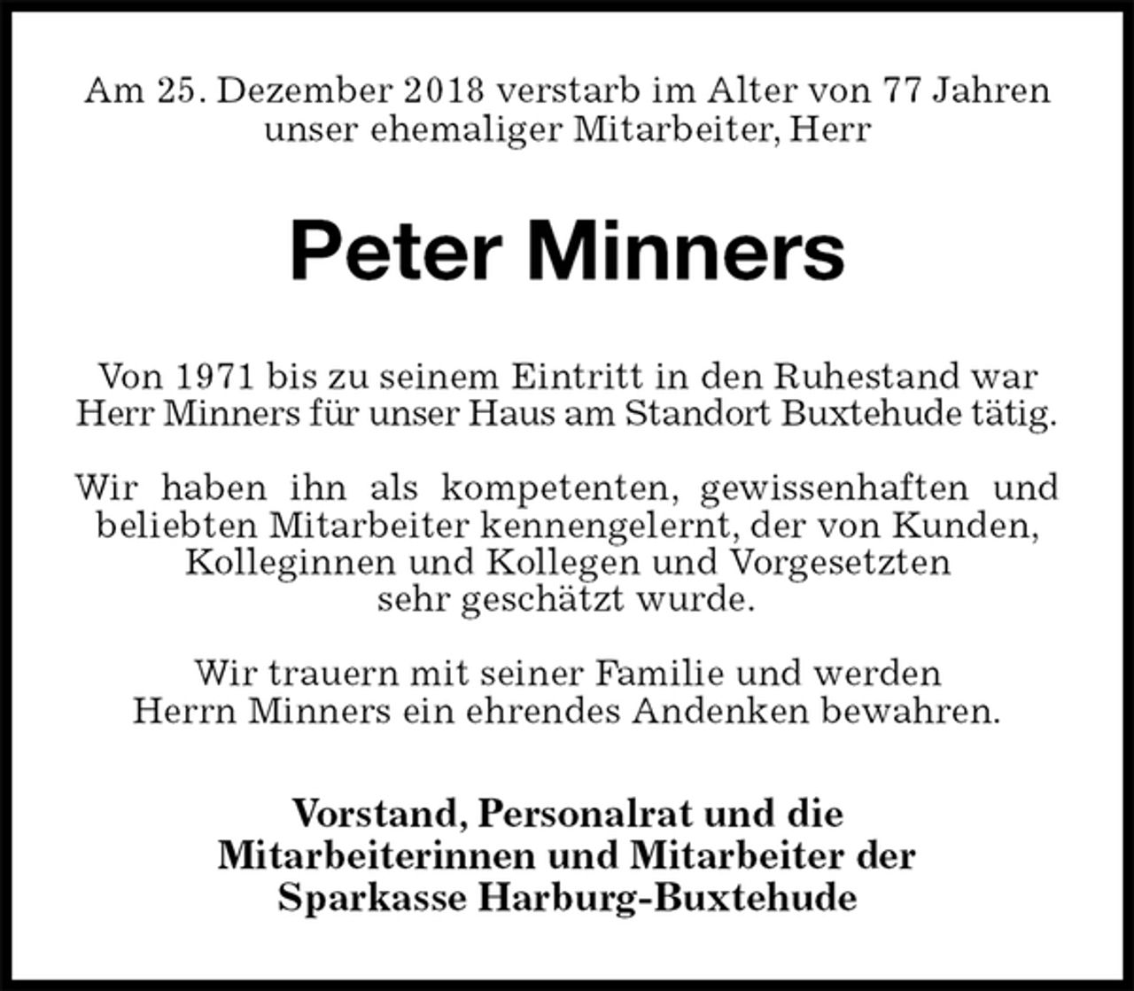 <p>Am 25. Dezember 2018 verstarb im Alter von 77 Jahren unser ehemaliger Mitarbeiter, Herr<br />Peter Minners<br />Von 1971 bis zu seinem Eintritt in den Ruhestand war Herr Minners für unser Haus am Standort Buxtehude tätig.</p><p>Wir haben ihn als kompetenten, gewissenhaften und<br />beliebten Mitarbeiter kennengelernt, der von Kunden, Kolleginnen und Kollegen und Vorgesetzten<br />sehr geschätzt wurde.</p><p>Wir trauern mit seiner Familie und werden<br />Herrn Minners ein ehrendes Andenken bewahren.<br />Vorstand, Personalrat und die<br />Mitarbeiterinnen und Mitarbeiter der<br />Sparkasse Harburg-Buxtehude</p>