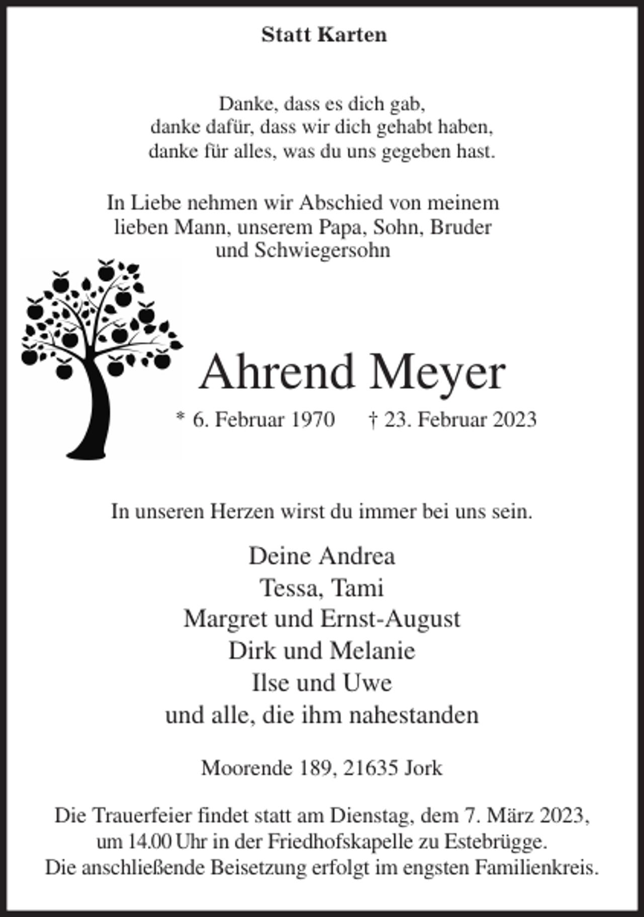 <p>Danke, dass es dich gab,<br />danke dafür, dass wir dich gehabt haben,<br />danke für alles, was du uns gegeben hast.<br />In Liebe nehmen wir Abschied von meinem<br />lieben Mann, unserem Papa, Sohn, Bruder<br />und Schwiegersohn<br />Ahrend Meyer<br />* 6. Februar 1970 † 23. Februar 2023<br />In unseren Herzen wirst du immer bei uns sein.<br />Deine Andrea<br />Tessa, Tami<br />Margret und Ernst-August<br />Dirk und Melanie<br />Ilse und Uwe<br />und alle, die ihm nahestanden<br />Moorende 189, 21635 Jork</p><p>Die Trauerfeier findet statt am Dienstag, dem 7. März 2023, um 14.00 Uhr in der Friedhofskapelle zu Estebrügge.<br />Die anschließende Beisetzung erfolgt im engsten Familienkreis.<br />Statt Karten</p>