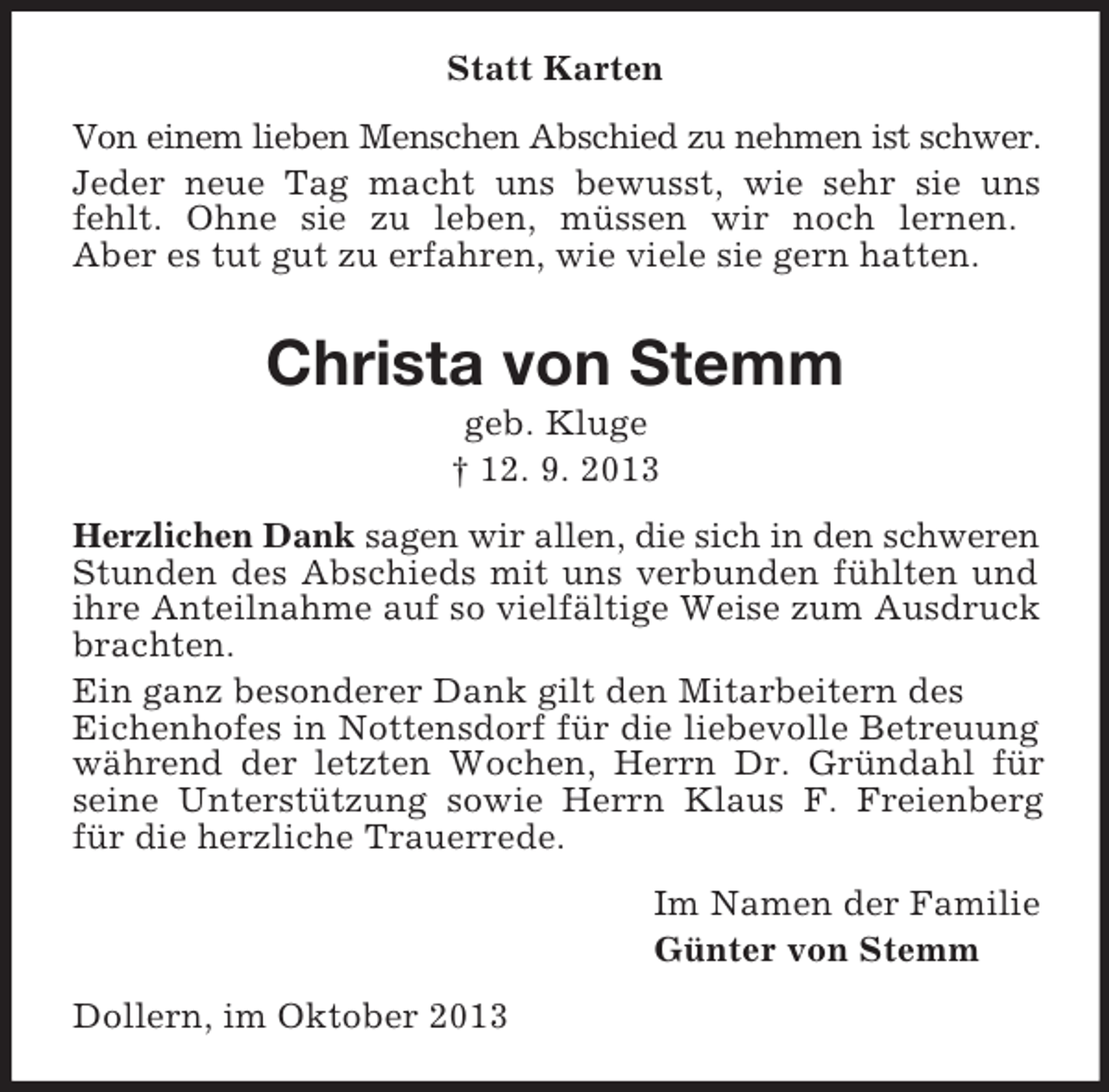 <p>Statt Karten<br />Von einem lieben Menschen Abschied zu nehmen ist schwer.<br />Jeder neue Tag macht uns bewusst, wie sehr sie uns<br />fehlt. Ohne sie zu leben, müssen wir noch lernen.<br />Aber es tut gut zu erfahren, wie viele sie gern hatten.</p><p>Christa von Stemm<br />geb. Kluge<br />† 12. 9. 2013<br />Herzlichen Dank sagen wir allen, die sich in den schweren<br />Stunden des Abschieds mit uns verbunden fühlten und<br />ihre Anteilnahme auf so vielfältige Weise zum Ausdruck<br />brachten.<br />Ein ganz besonderer Dank gilt den Mitarbeitern des<br />Eichenhofes in Nottensdorf für die liebevolle Betreuung<br />während der letzten Wochen, Herrn Dr. Gründahl für<br />seine Unterstützung sowie Herrn Klaus F. Freienberg<br />für die herzliche Trauerrede.<br />Im Namen der Familie<br />Günter von Stemm<br />Dollern, im Oktober 2013</p>