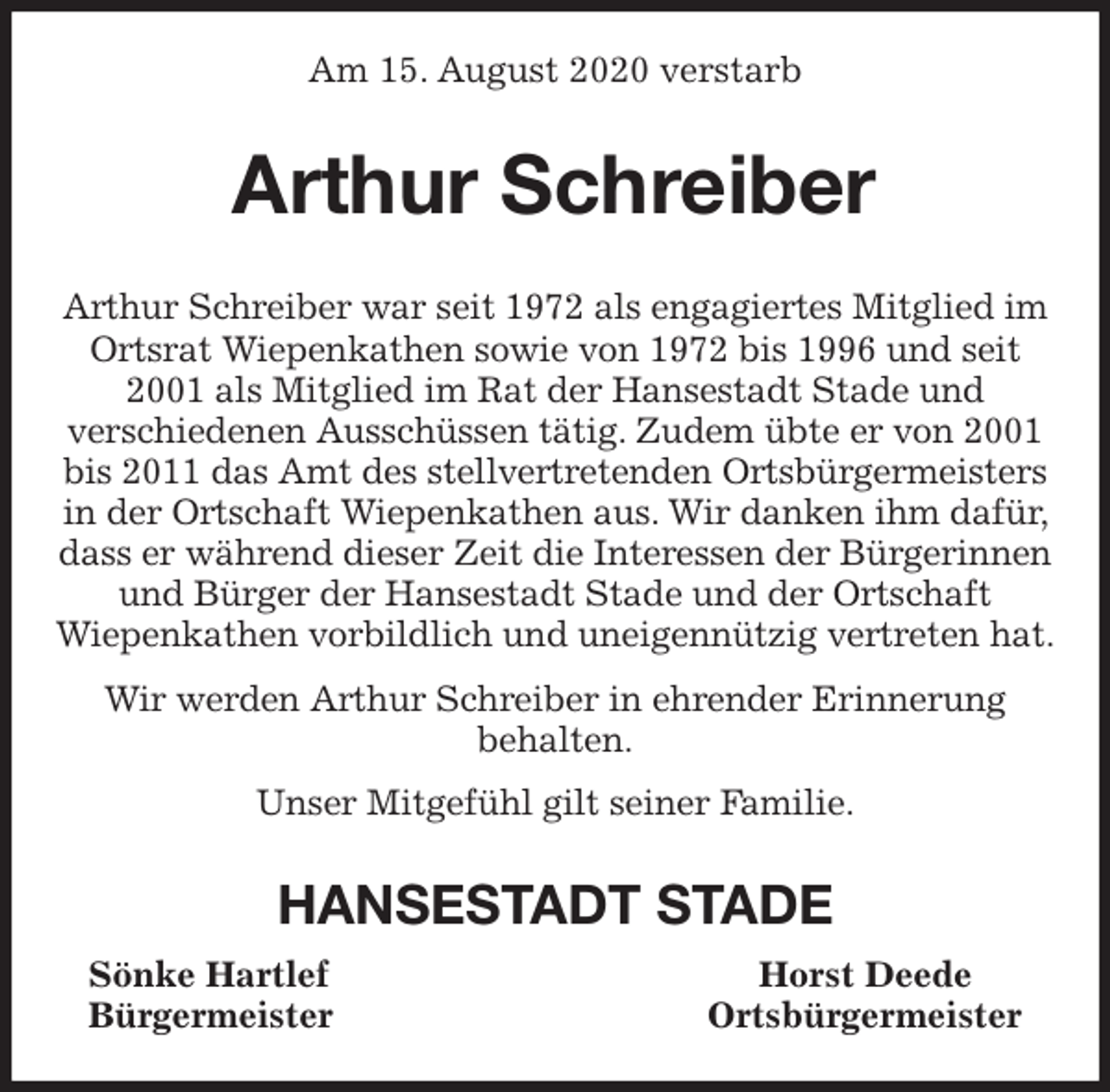 <p>Am 15. August 2020 verstarb<br />Arthur Schreiber<br />Arthur Schreiber war seit 1972 als engagiertes Mitglied im Ortsrat Wiepenkathen sowie von 1972 bis 1996 und seit 2001 als Mitglied im Rat der Hansestadt Stade und<br />verschiedenen Ausschüssen tätig. Zudem übte er von 2001 bis 2011 das Amt des stellvertretenden Ortsbürgermeisters in der Ortschaft Wiepenkathen aus. Wir danken ihm dafür, dass er während dieser Zeit die Interessen der Bürgerinnen und Bürger der Hansestadt Stade und der Ortschaft<br />Wiepenkathen vorbildlich und uneigennützig vertreten hat.<br />Wir werden Arthur Schreiber in ehrender Erinnerung<br />behalten.<br />Unser Mitgefühl gilt seiner Familie.<br />HANSESTADT STADE<br />Sönke Hartlef Horst Deede<br />Bürgermeister Ortsbürgermeister</p>