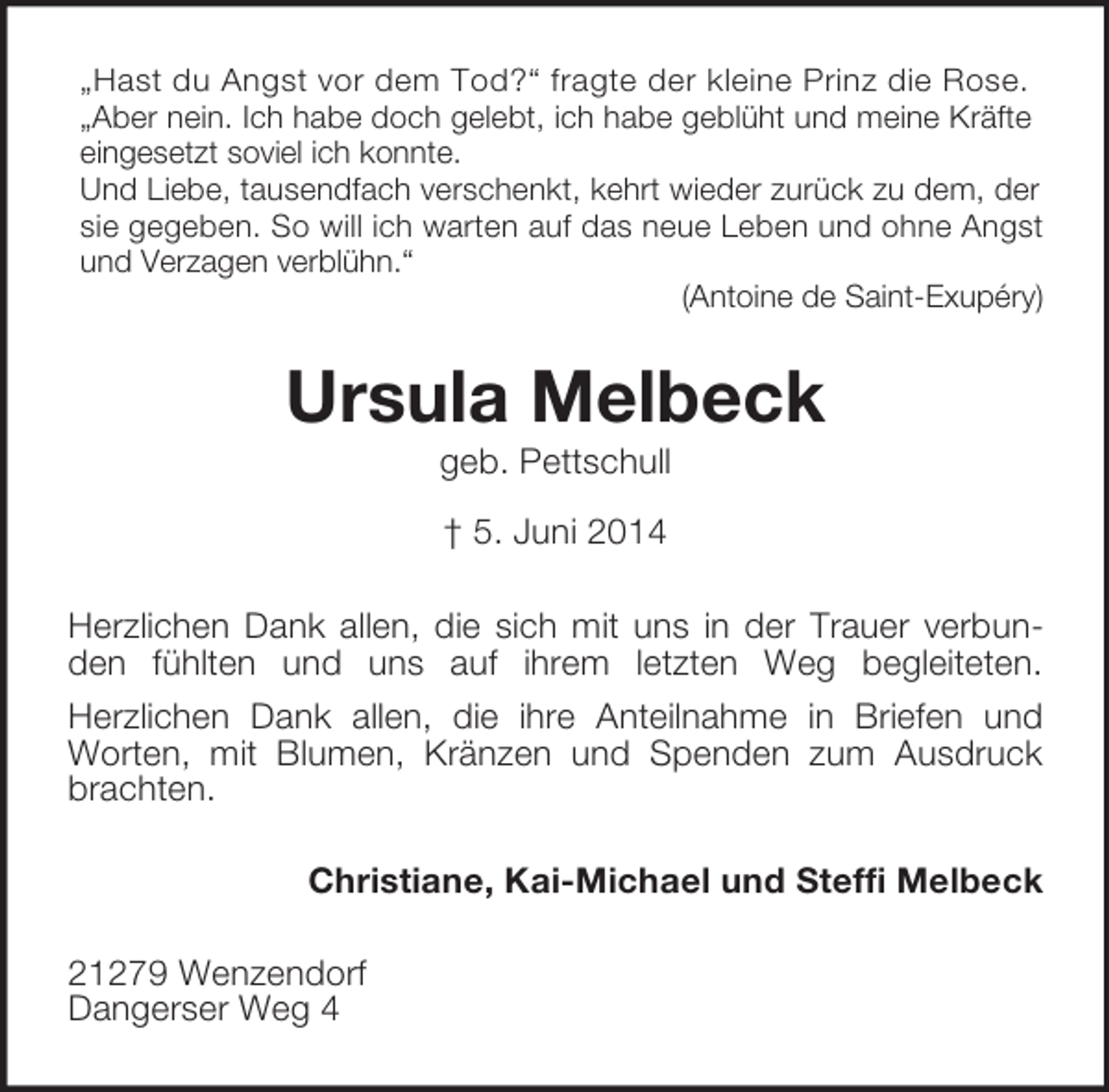 <p>„Hast du Angst vor dem Tod?“ fragte der kleine Prinz die Rose.<br />„Aber nein. Ich habe doch gelebt, ich habe geblüht und meine Kräfte eingesetzt soviel ich konnte.<br />Und Liebe, tausendfach verschenkt, kehrt wieder zurück zu dem, der sie gegeben. So will ich warten auf das neue Leben und ohne Angst und Verzagen verblühn.“<br />(Antoine de Saint-Exupéry)<br />Ursula Melbeck<br />geb. Pettschull<br />† 5. Juni 2014<br />Herzlichen Dank allen, die sich mit uns in der Trauer verbunden fühlten und uns auf ihrem letzten Weg begleiteten.<br />Herzlichen Dank allen, die ihre Anteilnahme in Briefen und Worten, mit Blumen, Kränzen und Spenden zum Ausdruck brachten.<br />Christiane, Kai-Michael und Steffi Melbeck<br />21279 Wenzendorf<br />Dangerser Weg 4</p>
