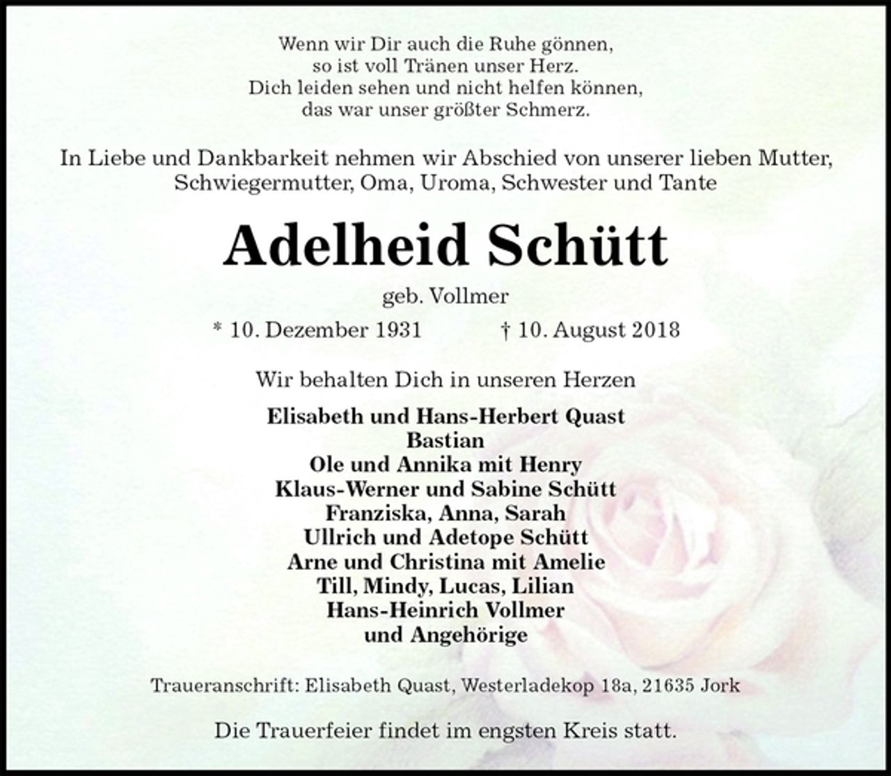 <p>Wenn wir Dir auch die Ruhe gönnen,<br />so ist voll Tränen unser Herz.<br />Dich leiden sehen und nicht helfen können,<br />das war unser größter Schmerz.<br />In Liebe und Dankbarkeit nehmen wir Abschied von unserer lieben Mutter, Schwiegermutter, Oma, Uroma, Schwester und Tante<br />Adelheid Schütt<br />geb. Vollmer<br />* 10. Dezember 1931 † 10. August 2018<br />Wir behalten Dich in unseren Herzen<br />Elisabeth und Hans-Herbert Quast<br />Bastian<br />Ole und Annika mit Henry<br />Klaus-Werner und Sabine Schütt<br />Franziska, Anna, Sarah<br />Ullrich und Adetope Schütt<br />Arne und Christina mit Amelie<br />Till, Mindy, Lucas, Lilian<br />Hans-Heinrich Vollmer<br />und Angehörige<br />Traueranschrift: Elisabeth Quast, Westerladekop 18a, 21635 Jork<br />Die Trauerfeier findet im engsten Kreis statt.</p>