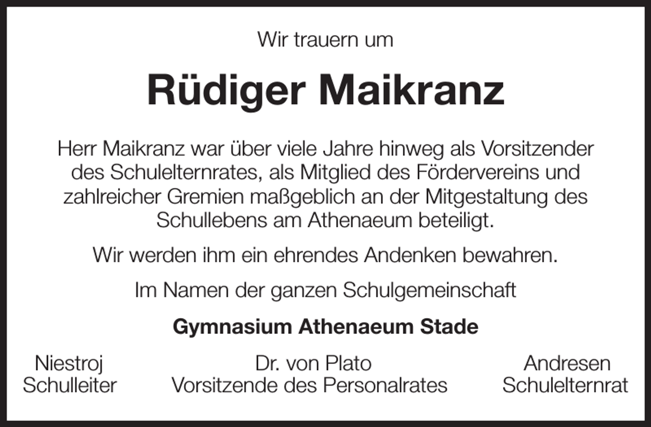 <p>Wir trauern um<br />Rüdiger Maikranz<br />Herr Maikranz war über viele Jahre hinweg als Vorsitzender<br />des Schulelternrates, als Mitglied des Fördervereins und<br />zahlreicher Gremien maßgeblich an der Mitgestaltung des<br />Schullebens am Athenaeum beteiligt.<br />Wir werden ihm ein ehrendes Andenken bewahren.<br />Im Namen der ganzen Schulgemeinschaft<br />Gymnasium Athenaeum Stade<br />Niestroj Dr. von Plato Andresen<br />Schulleiter Vorsitzende des Personalrates Schulelternrat</p>