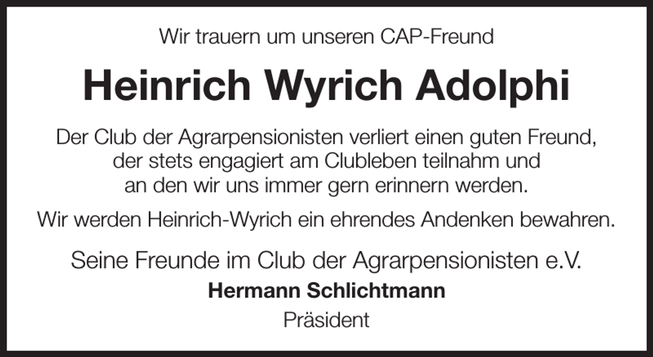 <p>Wir trauern um unseren CAP-Freund<br />Heinrich Wyrich Adolphi<br />Der Club der Agrarpensionisten verliert einen guten Freund,<br />der stets engagiert am Clubleben teilnahm und<br />an den wir uns immer gern erinnern werden.<br />Wir werden Heinrich-Wyrich ein ehrendes Andenken bewahren.<br />Seine Freunde im Club der Agrarpensionisten e.V.<br />Hermann Schlichtmann<br />Präsident</p>