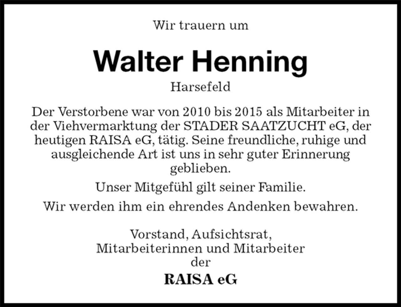 <p>Wir trauern um<br />Walter Henning<br />Harsefeld<br />Der Verstorbene war von 2010 bis 2015 als Mitarbeiter in der Viehvermarktung der STADER SAATZUCHT eG, der heutigen RAISA eG, tätig. Seine freundliche, ruhige und ausgleichende Art ist uns in sehr guter Erinnerung<br />geblieben.<br />Unser Mitgefühl gilt seiner Familie.<br />Wir werden ihm ein ehrendes Andenken bewahren.<br />Vorstand, Aufsichtsrat,<br />Mitarbeiterinnen und Mitarbeiter<br />der<br />RAISA eG</p>