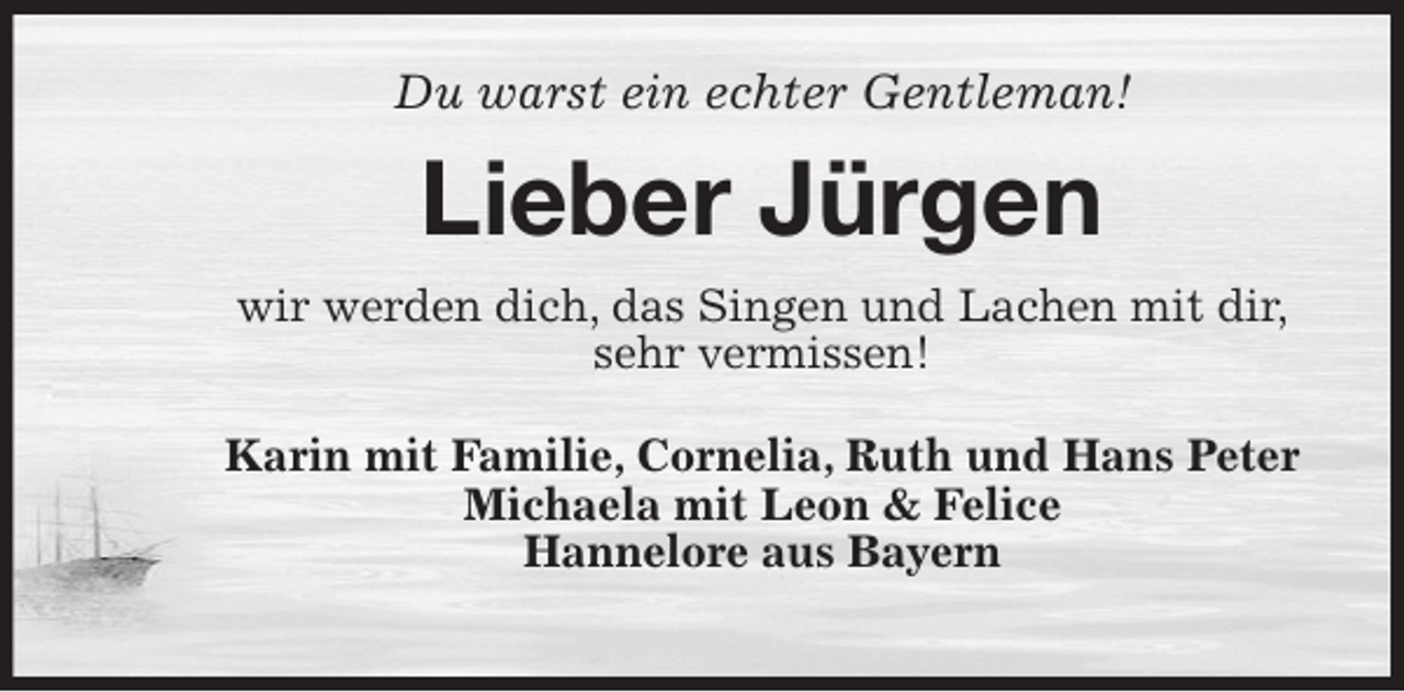 <p>Du warst ein echter Gentleman!<br />Lieber Jürgen<br />wir werden dich, das Singen und Lachen mit dir,<br />sehr vermissen!<br />Karin mit Familie, Cornelia, Ruth und Hans Peter<br />Michaela mit Leon &amp; Felice<br />Hannelore aus Bayern</p>