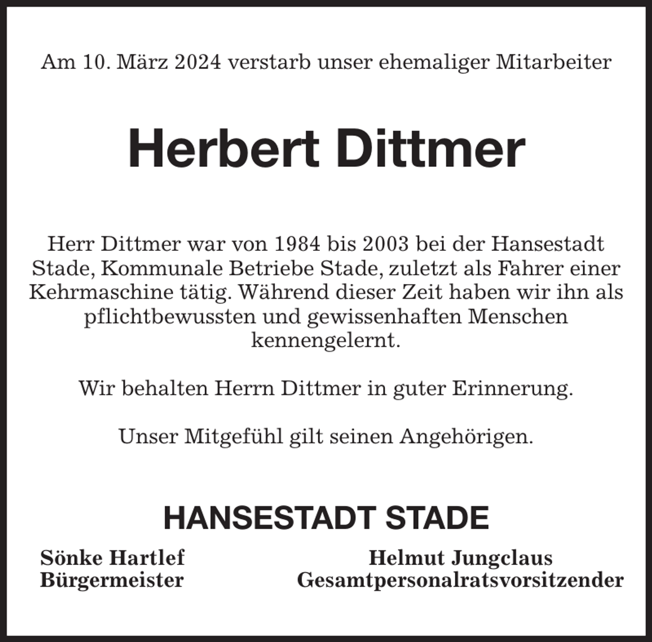 <p>Am 10. März 2024 verstarb unser ehemaliger Mitarbeiter<br />Herbert Dittmer<br />Herr Dittmer war von 1984 bis 2003 bei der Hansestadt Stade, Kommunale Betriebe Stade, zuletzt als Fahrer einer Kehrmaschine tätig. Während dieser Zeit haben wir ihn als pflichtbewussten und gewissenhaften Menschen<br />kennengelernt.</p><p>Wir behalten Herrn Dittmer in guter Erinnerung.</p><p>Unser Mitgefühl gilt seinen Angehörigen.<br />HANSESTADT STADE<br />Sönke Hartlef Helmut Jungclaus<br />Bürgermeister Gesamtpersonalratsvorsitzender</p>