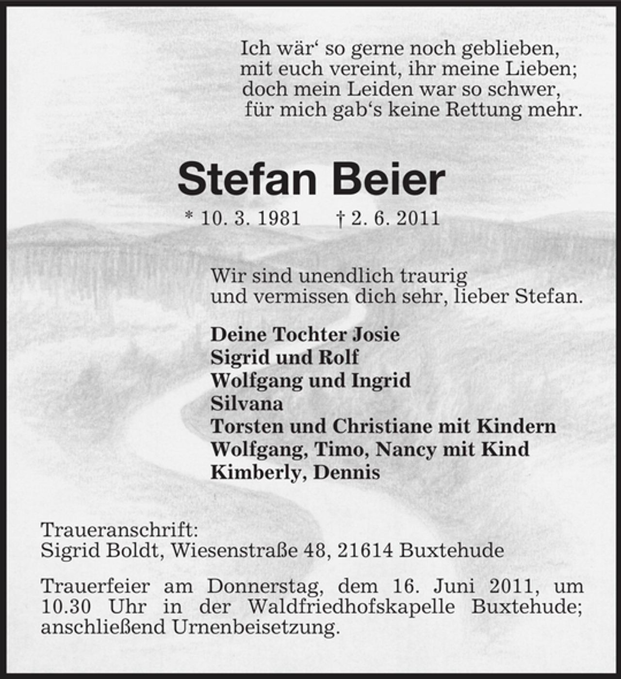 <p>Ich wÃ¤râ€˜ so gerne noch geblieben,<br />mit euch vereint, ihr meine Lieben;<br />doch mein Leiden war so schwer,<br />fÃ¼r mich gabâ€˜s keine Rettung mehr.<br />Stefan Beier<br />* 10. 3. 1981</p>
<p>â€  2. 6. 2011<br />Wir sind unendlich traurig<br />und vermissen dich sehr, lieber Stefan.<br />Deine Tochter Josie<br />Sigrid und Rolf<br />Wolfgang und Ingrid<br />Silvana<br />Torsten und Christiane mit Kindern<br />Wolfgang, Timo, Nancy mit Kind<br />Kimberly, Dennis<br />Traueranschrift:<br />Sigrid Boldt, WiesenstraÃŸe 48, 21614 Buxtehude<br />Trauerfeier am Donnerstag, dem 16. Juni 2011, um 10.30 Uhr in der Waldfriedhofskapelle Buxtehude;<br />anschlieÃŸend Urnenbeisetzung.</p>