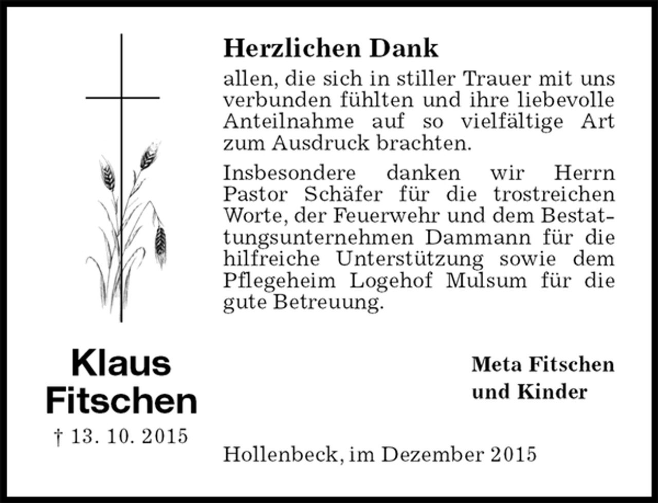 <p>Herzlichen Dank<br />allen, die sich in stiller Trauer mit uns verbunden fühlten und ihre liebevolle Anteilnahme auf so vielfältige Art zum Ausdruck brachten.<br />Insbesondere danken wir Herrn<br />Pastor Schäfer für die trostreichen Worte, der Feuerwehr und dem Bestattungsunternehmen Dammann für die hilfreiche Unterstützung sowie dem Pflegeheim Logehof Mulsum für die gute Betreuung.<br />Meta Fitschen<br />und Kinder<br />Hollenbeck, im Dezember 2015<br />Klaus<br />Fitschen<br />† 13. 10. 2015</p>